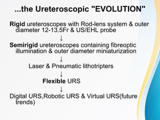 ...the Ureteroscopic "EVOLUTION"
Rigid ureteroscopes with Rod-lens system & outer
diameter 12-13.5Fr & US/EHL probe
↓
Semirigid ureteroscopes containing fibreoptic
illumination & outer diameter miniaturization
↓
Laser & Pneumatic lithotripters
↓
Flexible URS
↓
Digital URS,Robotic URS & Virtual URS(future
trends)
 
