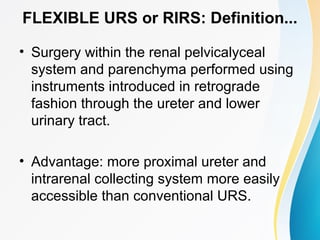 FLEXIBLE URS or RIRS: Definition...
• Surgery within the renal pelvicalyceal
system and parenchyma performed using
instruments introduced in retrograde
fashion through the ureter and lower
urinary tract.
• Advantage: more proximal ureter and
intrarenal collecting system more easily
accessible than conventional URS.
 