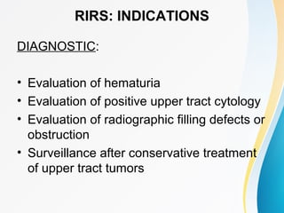 RIRS: INDICATIONS
DIAGNOSTIC:
• Evaluation of hematuria
• Evaluation of positive upper tract cytology
• Evaluation of radiographic filling defects or
obstruction
• Surveillance after conservative treatment
of upper tract tumors
 