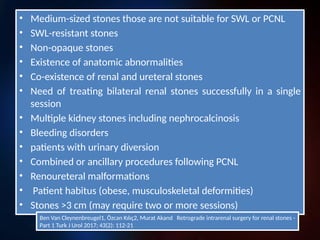 INDICATIONS of RIRS
• failure of previous SWL
• lower calyx stones
• smaller than 1.5 cm.
Ben Van Cleynenbreugel1, Özcan Kılıç2, Murat Akand
Retrograde intrarenal surgery for renal stones - Part 1 Turk J Urol 2017; 43(2): 112-21
“However, the limitations in the
indication of RIRS has been reduced
recently”
• Medium-sized stones those are not suitable for SWL or PCNL
• SWL-resistant stones
• Non-opaque stones
• Existence of anatomic abnormalities
• Co-existence of renal and ureteral stones
• Need of treating bilateral renal stones successfully in a single
session
• Multiple kidney stones including nephrocalcinosis
• Bleeding disorders
• patients with urinary diversion
• Combined or ancillary procedures following PCNL
• Renoureteral malformations
• Patient habitus (obese, musculoskeletal deformities)
• Stones >3 cm (may require two or more sessions)
Ben Van Cleynenbreugel1, Özcan Kılıç2, Murat Akand Retrograde intrarenal surgery for renal stones -
Part 1 Turk J Urol 2017; 43(2): 112-21
 