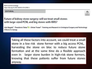 Taking all these factors into account, we could treat a small
stone in a low risk stone former with a big access PCNL,
harvesting the stone en bloc to reduce future stone
formation and at the same time do a flexible approach
even in larger stone burden in high-risk stone formers,
knowing that these patients suffer from future stones
anyway.
 