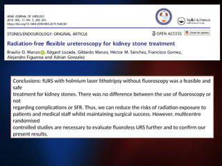 Conclusions: fURS with holmium laser lithotripsy without fluoroscopy was a feasible and
safe
treatment for kidney stones. There was no difference between the use of fluoroscopy or
not
regarding complications or SFR. Thus, we can reduce the risks of radiation exposure to
patients and medical staff whilst maintaining surgical success. However, multicentre
randomised
controlled studies are necessary to evaluate fluoroless URS further and to confirm our
present results.
 