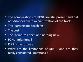 • The complications of PCNL are still present and did
not disappear with miniaturization of the track
• The learning and teaching
• The cost
• The literature effect, and nothing new
• PCNL limitations ?
• RIRS is the future ?
• What are the limitations of RIRS , and are they
really considered limitations ?
 