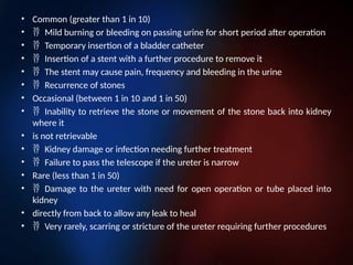 • Common (greater than 1 in 10)
• Mild burning or bleeding on passing urine for short period after operation
• Temporary insertion of a bladder catheter
• Insertion of a stent with a further procedure to remove it
• The stent may cause pain, frequency and bleeding in the urine
• Recurrence of stones
• Occasional (between 1 in 10 and 1 in 50)
• Inability to retrieve the stone or movement of the stone back into kidney
where it
• is not retrievable
• Kidney damage or infection needing further treatment
• Failure to pass the telescope if the ureter is narrow
• Rare (less than 1 in 50)
• Damage to the ureter with need for open operation or tube placed into
kidney
• directly from back to allow any leak to heal
• Very rarely, scarring or stricture of the ureter requiring further procedures
 