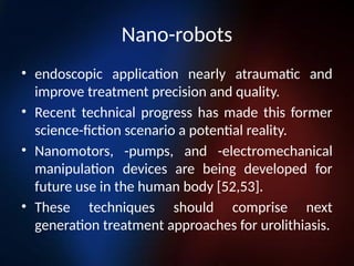 Nano-robots
• endoscopic application nearly atraumatic and
improve treatment precision and quality.
• Recent technical progress has made this former
science-fiction scenario a potential reality.
• Nanomotors, -pumps, and -electromechanical
manipulation devices are being developed for
future use in the human body [52,53].
• These techniques should comprise next
generation treatment approaches for urolithiasis.
 