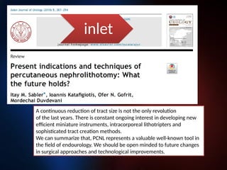 A continuous reduction of tract size is not the only revolution
of the last years. There is constant ongoing interest in developing new
efficient miniature instruments, intracorporeal lithotripters and
sophisticated tract creation methods.
We can summarize that, PCNL represents a valuable well-known tool in
the field of endourology. We should be open minded to future changes
in surgical approaches and technological improvements.
inlet
 