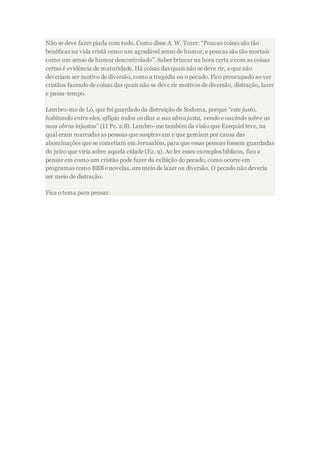 Não se deve fazer piada com tudo. Como disse A. W. Tozer: “Poucas coisas são tão
benéficas na vida cristã como um agradável senso de humor, e poucas são tão mortais
como um senso de humor descontrolado”. Saber brincar na hora certa e com as coisas
certas é evidência de maturidade. Há coisas das quais não se deve rir, e que não
deveriam ser motivo de diversão, como a tragédia ou o pecado. Fico preocupado ao ver
cristãos fazendo de coisas das quais não se deve rir motivos de diversão, distração, lazer
e passa-tempo.
Lembro-me de Ló, que foi guardado da distruição de Sodoma, porque “este justo,
habitando entre eles, afligia todos os dias a sua alma justa, vendo e ouvindo sobre as
suas obras injustas” (II Pe. 2:8). Lembro-me também da visão que Ezequiel teve, na
qual eram marcadas as pessoas que suspiravam e que gemiam por causa das
abominações que se cometiam em Jerusalém, para que essas pessoas fossem guardadas
do juízo que viria sobre aquela cidade (Ez. 9). Ao ler esses exemplos bíblicos, fico a
pensar em como um cristão pode fazer da exibição do pecado, como ocorre em
programas como BBBe novelas, um meio de lazer ou diversão. O pecado não deveria
ser meio de distração.
Fica o tema para pensar.
 