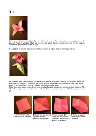 Íris
Este é um modelo tradicional japonês e um clássico do origami. Para o executarem usem papel o mais fino
possível. Papel de fotocópia (80gr), por exemplo, já é grosso demais para as dimensões que vos proponho
que são de quadrados de 10 cm de lado.
E se, depois de fazerem a íris, quiserem fazer uma flor de lapela, cliquem na imagem abaixo
De um modo geral será mais fácil ir dobrando o modelo de uma forma simétrica. Por exemplo: depois de
executados os passos 10 a 14 numa das faces, verificar se o modelo tem quatro abas para cada lado e
repetir o processo (10 a 14) na face inferior, ou diametralmente oposta.
Rodar duas abas para a esquerda em cima, e duas abas para a direita em baixo e repetir o processo (10 a
14) na face superior e, finalmente, na face inferior. O mesmo processo deve ser utilizado nos passos 18 a
20.
.
1. Começar com uma
folha quadrada de papel.
2. Dobrar em vale a meio
segundo as duas
diagonais e desdobrar.
3. Virar e rodar 45º.
Dobrar em vale a meio
segundo a horizontal e a
vertical, e desdobrar.
4. Dobrar os quatro
cantos para o centro.
Desdobrar.
 
