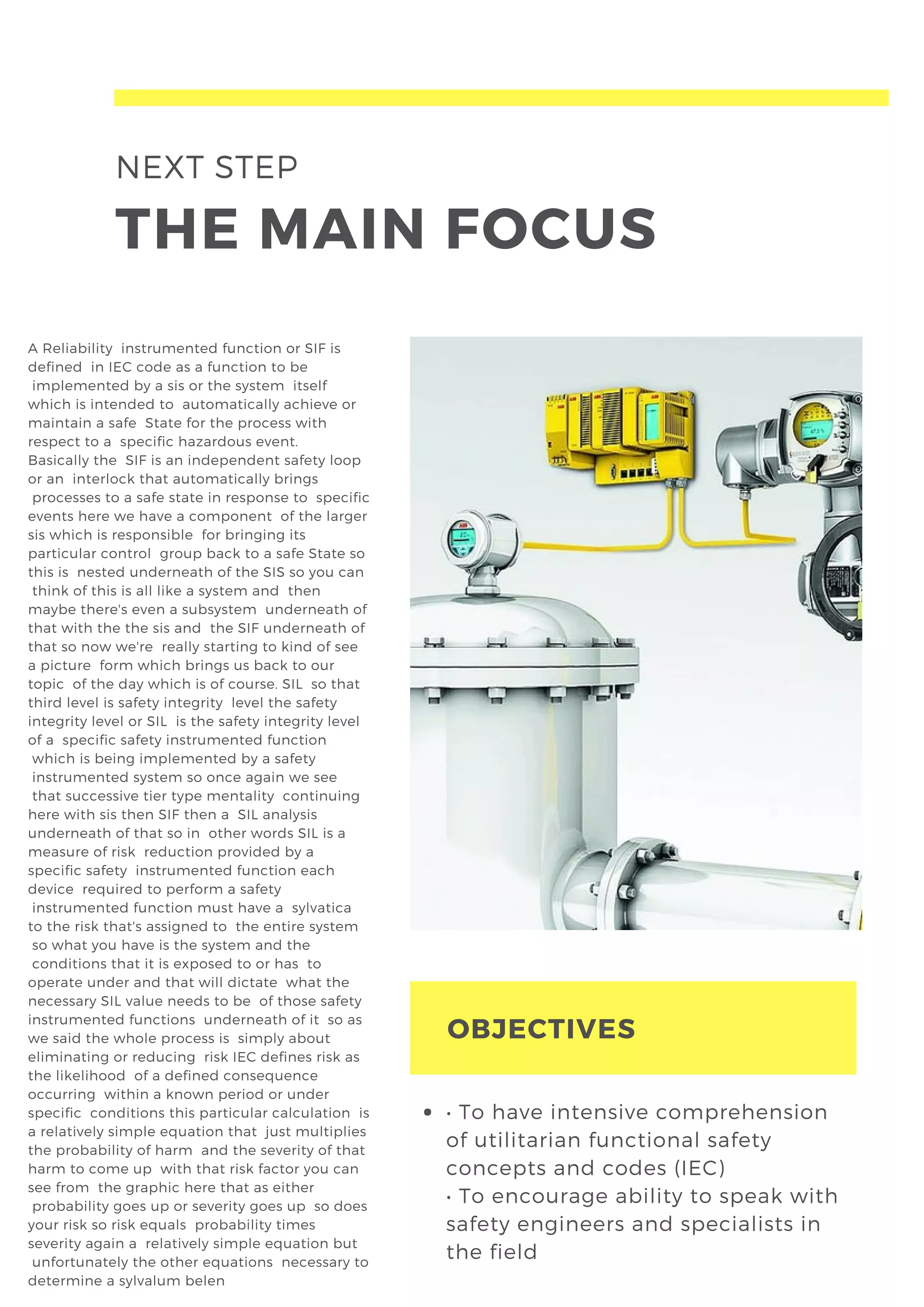 NEXT STEP
THE MAIN FOCUS
A Reliability  instrumented function or SIF is
defined  in IEC code as a function to be
 implemented by a sis or the system  itself
which is intended to  automatically achieve or
maintain a safe  State for the process with
respect to a  specific hazardous event.
Basically the  SIF is an independent safety loop
or an  interlock that automatically brings
 processes to a safe state in response to  specific
events here we have a component  of the larger
sis which is responsible  for bringing its
particular control  group back to a safe State so
this is  nested underneath of the SIS so you can
 think of this is all like a system and  then
maybe there's even a subsystem  underneath of
that with the the sis and  the SIF underneath of
that so now we're  really starting to kind of see
a picture  form which brings us back to our
topic  of the day which is of course. SIL  so that
third level is safety integrity  level the safety
integrity level or SIL  is the safety integrity level
of a  specific safety instrumented function
 which is being implemented by a safety
 instrumented system so once again we see
 that successive tier type mentality  continuing
here with sis then SIF then a  SIL analysis
underneath of that so in  other words SIL is a
measure of risk  reduction provided by a
specific safety  instrumented function each
device  required to perform a safety
 instrumented function must have a  sylvatica
to the risk that's assigned to  the entire system
 so what you have is the system and the
 conditions that it is exposed to or has  to
operate under and that will dictate  what the
necessary SIL value needs to be  of those safety
instrumented functions  underneath of it  so as
we said the whole process is  simply about
eliminating or reducing  risk IEC defines risk as
the likelihood  of a defined consequence
occurring  within a known period or under
specific  conditions this particular calculation  is
a relatively simple equation that  just multiplies
the probability of harm  and the severity of that
harm to come up  with that risk factor you can
see from  the graphic here that as either
 probability goes up or severity goes up  so does
your risk so risk equals  probability times
severity again a  relatively simple equation but
 unfortunately the other equations  necessary to
determine a sylvalum belen  
OBJECTIVES
• To have intensive comprehension
of utilitarian functional safety
concepts and codes (IEC)
• To encourage ability to speak with
safety engineers and specialists in
the field
 