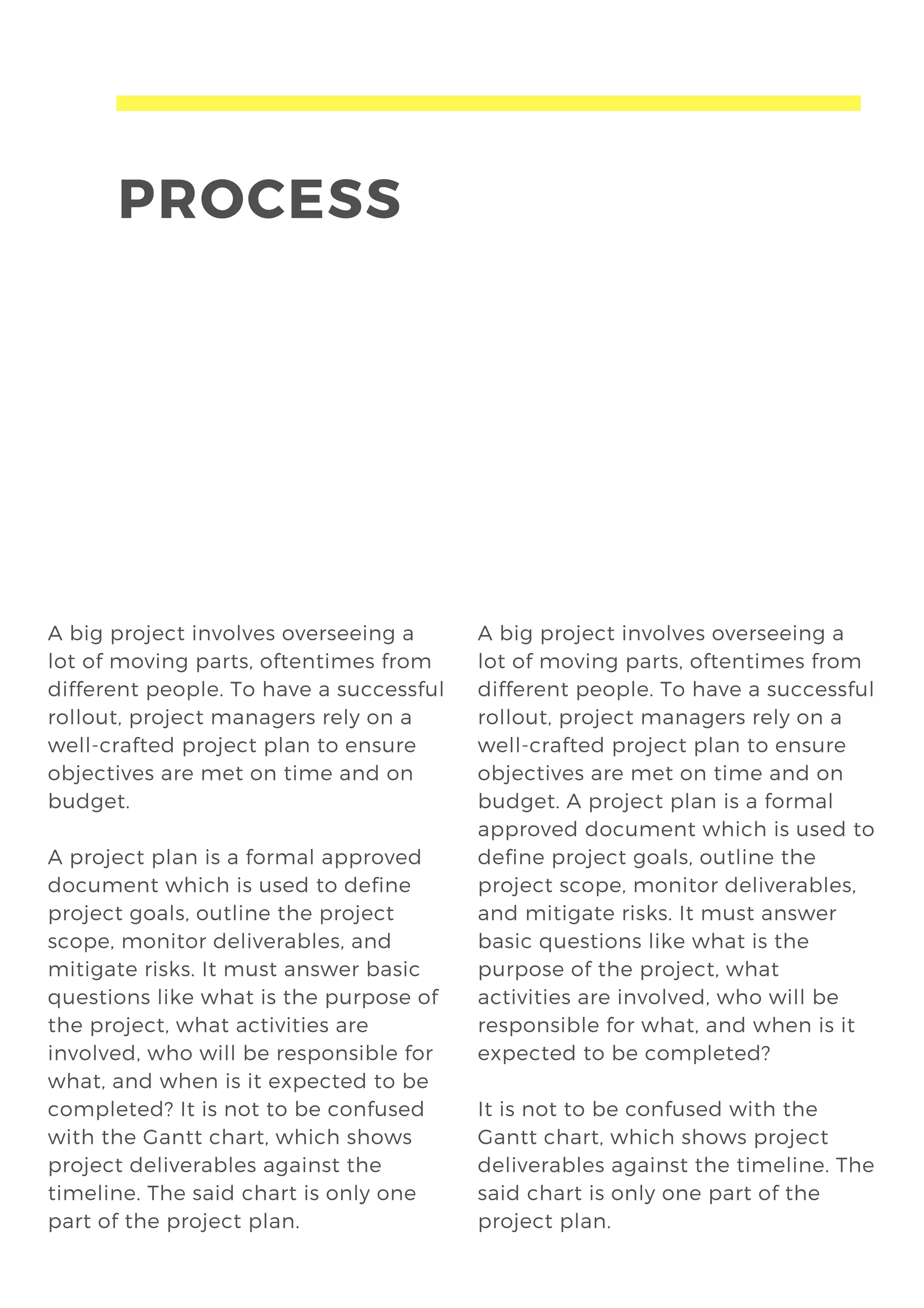 PROCESS
A big project involves overseeing a
lot of moving parts, oftentimes from
different people. To have a successful
rollout, project managers rely on a
well-crafted project plan to ensure
objectives are met on time and on
budget.
A project plan is a formal approved
document which is used to define
project goals, outline the project
scope, monitor deliverables, and
mitigate risks. It must answer basic
questions like what is the purpose of
the project, what activities are
involved, who will be responsible for
what, and when is it expected to be
completed? It is not to be confused
with the Gantt chart, which shows
project deliverables against the
timeline. The said chart is only one
part of the project plan.
A big project involves overseeing a
lot of moving parts, oftentimes from
different people. To have a successful
rollout, project managers rely on a
well-crafted project plan to ensure
objectives are met on time and on
budget. A project plan is a formal
approved document which is used to
define project goals, outline the
project scope, monitor deliverables,
and mitigate risks. It must answer
basic questions like what is the
purpose of the project, what
activities are involved, who will be
responsible for what, and when is it
expected to be completed?
It is not to be confused with the
Gantt chart, which shows project
deliverables against the timeline. The
said chart is only one part of the
project plan.
 