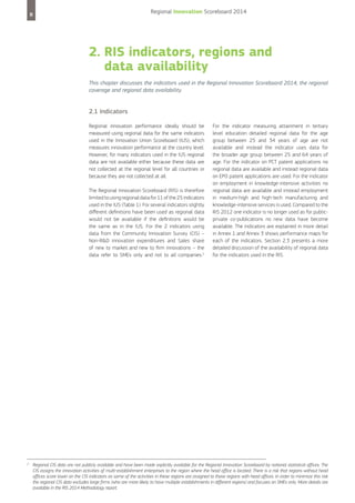 Regional Innovation Scoreboard 2014

8

2. RIS indicators, regions and
data availability
This chapter discusses the indicators used in the Regional Innovation Scoreboard 2014, the regional
coverage and regional data availability.

2.1 Indicators
Regional innovation performance ideally should be
measured using regional data for the same indicators
used in the Innovation Union Scoreboard (IUS), which
measures innovation performance at the country level.
However, for many indicators used in the IUS regional
data are not available either because these data are
not collected at the regional level for all countries or
because they are not collected at all.
The Regional Innovation Scoreboard (RIS) is therefore
limited to using regional data for 11 of the 25 indicators
used in the IUS (Table 1). For several indicators slightly
different definitions have been used as regional data
would not be available if the definitions would be
the same as in the IUS. For the 2 indicators using
data from the Community Innovation Survey (CIS) –
Non-R&D innovation expenditures and Sales share
of new to market and new to firm innovations – the
data refer to SMEs only and not to all companies.2

2

For the indicator measuring attainment in tertiary
level education detailed regional data for the age
group between 25 and 34 years of age are not
available and instead the indicator uses data for
the broader age group between 25 and 64 years of
age. For the indicator on PCT patent applications no
regional data are available and instead regional data
on EPO patent applications are used. For the indicator
on employment in knowledge-intensive activities no
regional data are available and instead employment
in medium-high and high-tech manufacturing and
knowledge-intensive services is used. Compared to the
RIS 2012 one indicator is no longer used as for publicprivate co-publications no new data have become
available. The indicators are explained in more detail
in Annex 1 and Annex 3 shows performance maps for
each of the indicators. Section 2.3 presents a more
detailed discussion of the availability of regional data
for the indicators used in the RIS.

Regional CIS data are not publicly available and have been made explicitly available for the Regional Innovation Scoreboard by national statistical offices. The
CIS assigns the innovation activities of multi-establishment enterprises to the region where the head office is located. There is a risk that regions without head
offices score lower on the CIS indicators as some of the activities in these regions are assigned to those regions with head offices. In order to minimize this risk
the regional CIS data excludes large firms (who are more likely to have multiple establishments in different regions) and focuses on SMEs only. More details are
available in the RIS 2014 Methodology report.

 