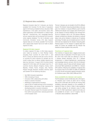 12

Regional Innovation Scoreboard 2014

2.3 Regional data availability
Regional innovation data for 5 indicators are directly
available from Eurostat. For the share of population
aged 25-64 having completed tertiary education, R&D
expenditures in the public and business sector, EPO
patent applications and employment in medium-high/
high-tech manufacturing and knowledge-intensive
services regional data can be extracted from Eurostat’s
online regional database.4 For the 6 indicators using
Community Innovation Survey (CIS) data however
regional data are not directly available from Eurostat
and a special data request had to be made to obtain
regional CIS data.
Regional CIS data request
To collect regional CIS data, in 2012 data requests
were made by Eurostat to most Member States
excluding those countries for which NUTS 1 and
NUTS 2 levels are identical with the country territory
or countries for which national CIS samples are too
small to allow them to deliver reliable regional level
data (e.g. Germany). In august 2013, Eurostat shared
regional CIS 2010 data with the project team for 17
countries (Austria, Belgium, Bulgaria, Croatia, Czech
Republic, Finland, France, Hungary, Italy, Norway,
Poland, Portugal, Romania, Slovakia, Slovenia, Spain
and Sweden) for the following indicators:

•	 Non-R&D innovation expenditure
•	 SMEs innovating in-house
•	 Innovative SMEs collaborating with others
•	 Product or process innovators
•	 Marketing or organisational innovators
•	 Sales of new-to-market and new-to-firm innovations
	
•	 Reduced labour costs being of high importance for
	
developing product or process innovations

•	 Any public financial support for innovation activities
	
from either local government, national government
or the European Union.

4

http://epp.eurostat.ec.europa.eu/portal/page/portal/region_cities/regional_statistics/data/database

The last 2 indicators are not included in the RIS for different
reasons. The indicator measuring reduced labour costs was
part of an indicator on resource efficiency used in the RIS
2009 but the indicator was no longer used in the RIS 2012
as the indicator on resource efficiency was removed from
the list of indicators used in IUS. The resource efficiency
indicator combined two indicators, the indicator on reduced
labour costs and an indicator on reduced use of materials
and energy. The latter was not included anymore in the CIS
2010 and was replaced by the indicator measuring public
financial support. For this indicator no regional data from
earlier CIS surveys are available and the indicator has
therefore not been included in the current RIS.
Timeliness of regional data
The timeliness of regional data is lagging several years
behind the date of publication of the RIS report. For the
RIS 2014 most recent data are referring to 2012 for
1 indicator (tertiary education), 2011 for 1 indicator
(employment in medium-high/high-tech manufacturing
and knowledge-intensive services), 2010 for 8 indicators
(all 6 indicators using CIS data and both indicators public
and private R&D expenditures) and 2008 for 1 indicator
(EPO patents). Following the availability of regional data
for 4 waves of the CIS (CIS 2004, CIS 2006, CIS 2008 and
CIS 2010), the RIS will present regional innovation results
for 4 reference years: 2004, 2006, 2008 and 2010.
Data availability by indicator and country
The RIS database contains 8,360 data cells (190 regions,
11 indicators and 4 years) of which, due to missing
data, at first 2,439 data cells (29.2%) are missing. Data
availability particularly depends on the availability of
regional CIS data. As shown in Table 3, data availability
was below average for all indicators using CIS data.
But also for R&D expenditures regional level data are
not available for at least 1 out of 4 regions. Only for
2 indicators data availability is above 90%.

 