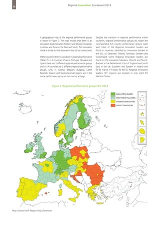 Regional Innovation Scoreboard 2014

16

A geographical map of the regional performance groups
is shown in Figure 2. The map reveals that there is an
innovation divide between Northern and Western European
countries and those in the East and South. This innovation
divide is similar to that observed in the IUS at country level.
Within countries there is variation in regional performance
(Table 7). In 4 countries (France, Portugal, Slovakia and
Spain) there are 3 different regional performance groups
and in 14 countries are 2 different regional performance
groups. Only in Austria, Belgium, Bulgaria, Czech
Republic, Greece and Switzerland all regions are in the
same performance group as the country at large.

Despite the variation in regional performance within
countries, regional performance groups do match the
corresponding IUS country performance groups quite
well. Most of the Regional Innovation leaders are
found in countries identified as Innovation leaders in
the IUS, i.e. Denmark, Finland, Germany, Sweden and
Switzerland. Some Regional Innovation leaders are
found in IUS Innovation followers: Utrecht and NoordBrabant in the Netherlands, East of England and South
East in the UK, Southern and Eastern in Ireland and
Île de France in France. All the EU Regional Innovation
leaders (27 regions) are located in only eight EU
Member States.

Figure 2: Regional performance groups RIS 2014

Map created with Region Map Generator

 