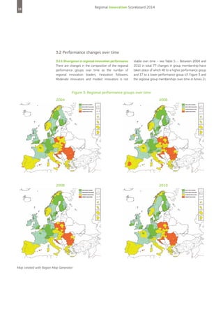 Regional Innovation Scoreboard 2014

18

3.2 Performance changes over time
3.2.1 Divergence in regional innovation performance
There are changes in the composition of the regional
performance groups over time as the number of
regional Innovation leaders, Innovation followers,
Moderate innovators and modest innovators is not

stable over time – see Table 5 –. Between 2004 and
2010 in total 77 changes in group membership have
taken place of which 40 to a higher performance group
and 37 to a lower performance group (cf. Figure 3 and
the regional group memberships over time in Annex 2).

Figure 3: Regional performance groups over time
2004

2006

2008

2010

Map created with Region Map Generator

 