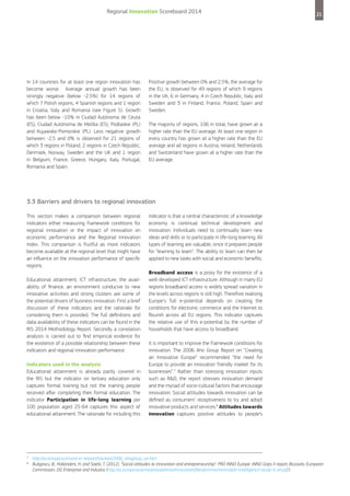 Regional Innovation Scoreboard 2014

In 14 countries for at least one region innovation has
become worse. Average annual growth has been
strongly negative (below -2.5%) for 14 regions of
which 7 Polish regions, 4 Spanish regions and 1 region
in Croatia, Italy and Romania (see Figure 5). Growth
has been below -10% in Ciudad Autónoma de Ceuta
(ES), Ciudad Autónoma de Melilla (ES), Podlaskie (PL)
and Kujawsko-Pomorskie (PL). Less negative growth
between -2.5 and 0% is observed for 21 regions of
which 3 regions in Poland, 2 regions in Czech Republic,
Denmark, Norway, Sweden and the UK and 1 region
in Belgium, France, Greece, Hungary, Italy, Portugal,
Romania and Spain.

21

Positive growth between 0% and 2.5%, the average for
the EU, is observed for 49 regions of which 9 regions
in the UK, 6 in Germany, 4 in Czech Republic, Italy and
Sweden and 3 in Finland, France, Poland, Spain and
Sweden.
The majority of regions, 106 in total, have grown at a
higher rate than the EU average. At least one region in
every country has grown at a higher rate than the EU
average and all regions in Austria, Ireland, Netherlands
and Switzerland have grown at a higher rate than the
EU average.

3.3 Barriers and drivers to regional innovation
This section makes a comparison between regional
indicators either measuring framework conditions for
regional innovation or the impact of innovation on
economic performance and the Regional Innovation
Index. This comparison is fruitful as more indicators
become available at the regional level that might have
an influence on the innovation performance of specific
regions.
Educational attainment, ICT infrastructure, the availability of finance, an environment conducive to new
innovative activities and strong clusters are some of
the potential drivers of business innovation. First a brief
discussion of these indicators and the rationale for
considering them is provided. The full definitions and
data availability of these indicators can be found in the
RIS 2014 Methodology Report. Secondly a correlation
analysis is carried out to find empirical evidence for
the existence of a possible relationship between these
indicators and regional innovation performance.
Indicators used in the analysis
Educational attainment is already partly covered in
the RIS but the indicator on tertiary education only
captures formal training but not the training people
received after completing their formal education. The
indicator Participation in life-long learning per
100 population aged 25-64 captures this aspect of
educational attainment. The rationale for including this

7
8

indicator is that a central characteristic of a knowledge
economy is continual technical development and
innovation. Individuals need to continually learn new
ideas and skills or to participate in life-long learning. All
types of learning are valuable, since it prepares people
for “learning to learn”. The ability to learn can then be
applied to new tasks with social and economic benefits.
Broadband access is a proxy for the existence of a
well-developed ICT infrastructure. Although in many EU
regions broadband access is widely spread variation in
the levels across regions is still high. Therefore realising
Europe's full e-potential depends on creating the
conditions for electronic commerce and the Internet to
flourish across all EU regions. This indicator captures
the relative use of this e-potential by the number of
households that have access to broadband.
It is important to improve the framework conditions for
innovation. The 2006 Aho Group Report on "Creating
an Innovative Europe” recommended “the need for
Europe to provide an innovation friendly market for its
businesses”.7 Rather than stressing innovation inputs
such as R&D, the report stresses innovation demand
and the myriad of socio-cultural factors that encourage
innovation. Social attitudes towards innovation can be
defined as consumers’ receptiveness to try and adopt
innovative products and services.8 Attitudes towards
innovation captures positive attitudes to people’s

http://ec.europa.eu/invest-in-research/action/2006_ahogroup_en.htm
Buligescu, B., Hollanders, H. and Saebi, T. (2012), “Social attitudes to innovation and entrepreneurship”. PRO INNO Europe: INNO Grips II report, Brussels: European
Commission, DG Enterprise and Industry (http://ec.europa.eu/enterprise/policies/innovation/files/proinno/innovation-intelligence-study-4_en.pdf).

 