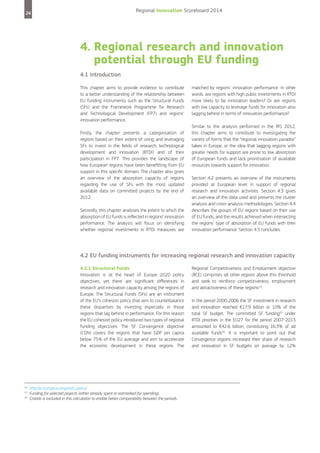 Regional Innovation Scoreboard 2014

24

4. Regional research and innovation
potential through EU funding
4.1 Introduction
This chapter aims to provide evidence to contribute
to a better understanding of the relationship between
EU funding instruments such as the Structural Funds
(SFs) and the Framework Programme for Research
and Technological Development (FP7) and regions’
innovation performance.
Firstly, the chapter presents a categorisation of
regions based on their extent of using and leveraging
SFs to invest in the fields of research, technological
development and innovation (RTDI) and of their
participation in FP7. This provides the landscape of
how European regions have been benefitting from EU
support in this specific domain. The chapter also gives
an overview of the absorption capacity of regions
regarding the use of SFs with the most updated
available data on committed projects by the end of
2012.
Secondly, this chapter analyses the extent to which the
absorption of EU funds is reflected in regions’ innovation
performance. The analysis will focus on identifying
whether regional investments in RTDI measures are

matched by regions’ innovation performance. In other
words, are regions with high public investments in RTDI
more likely to be innovation leaders? Or are regions
with low capacity to leverage funds for innovation also
lagging behind in terms of innovation performance?
Similar to the analysis performed in the RIS 2012,
this chapter aims to contribute to investigating the
variety of forms that the “regional innovation paradox”
takes in Europe, or the idea that lagging regions with
greater needs for support are prone to low absorption
of European funds and lack prioritisation of available
resources towards support for innovation.
Section 4.2 presents an overview of the instruments
provided at European level in support of regional
research and innovation activities. Section 4.3 gives
an overview of the data used and presents the cluster
analysis and cross-analysis methodologies. Section 4.4
describes the groups of EU regions based on their use
of EU funds, and the results achieved when intersecting
the regions’ type of absorption of EU funds with their
innovation performance. Section 4.5 concludes.

4.2 EU funding instruments for increasing regional research and innovation capacity
4.2.1 Structural Funds
Innovation is at the heart of Europe 2020 policy
objectives, yet there are significant differences in
research and innovation capacity among the regions of
Europe. The Structural Funds (SFs) are an instrument
of the EU’s cohesion policy that aim to counterbalance
these disparities by investing especially in those
regions that lag behind in performance. For this reason
the EU cohesion policy introduced two types of regional
funding objectives. The SF Convergence objective
(CON) covers the regions that have GDP per capita
below 75% of the EU average and aim to accelerate
the economic development in these regions. The

14
15
16

http://ec.europa.eu/regional_policy/
Funding for selected projects (either already spent or earmarked for spending).
Croatia is excluded in this calculation to enable better comparability between the periods.

Regional Competitiveness and Employment objective
(RCE) comprises all other regions above this threshold
and seek to reinforce competitiveness, employment
and attractiveness of these regions14.
In the period 2000-2006 the SF investment in research
and innovation reached €17.9 billion or 10% of the
total SF budget. The committed SF funding15 under
RTDI priorities in the EU27 for the period 2007-2013
amounted to €42.6 billion, constituting 16.3% of all
available funds16. It is important to point out that
Convergence regions increased their share of research
and innovation in SF budgets on average by 12%

 