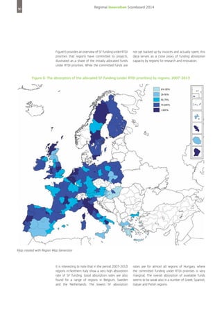 Regional Innovation Scoreboard 2014

30

Figure 6 provides an overview of SF funding under RTDI
priorities that regions have committed to projects,
illustrated as a share of the initially allocated funds
under RTDI priorities. While the committed funds are

not yet backed up by invoices and actually spent, this
data serves as a close proxy of funding absorption
capacity by regions for research and innovation.

Figure 6: The absorption of the allocated SF funding (under RTDI priorities) by regions, 2007-2013

Map created with Region Map Generator

It is interesting to note that in the period 2007-2013
regions in Northern Italy show a very high absorption
rate of SF funding. Good absorption rates are also
found for a range of regions in Belgium, Sweden
and the Netherlands. The lowest SF absorption

rates are for almost all regions of Hungary, where
the committed funding under RTDI priorities is very
marginal. The overall absorption of available funds
seems to be weak also in a number of Greek, Spanish,
Italian and Polish regions.

 