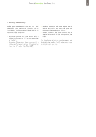 Regional Innovation Scoreboard 2014

5.3 Group membership
Where group membership in the RIS 2012 was
determined using hierarchical clustering, the RIS
2014 adopts the classification scheme used in the
Innovation Union Scoreboard:

•	 Innovation
•	

leaders are those regions with a
relative performance of 20% or more above that
of the EU27;
Innovation followers are those regions with a
relative performance less than 20% above but
more than 10% below that of the EU27;

•	 Moderate
•	

innovators are those regions with a
relative performance less than 10% below but
more than 50% below that of the EU27;
Modest innovators are those regions with a
relative performance of 50% or less that of the
EU27.

This classification scheme is more transparent and
identical to that used in the IUS and provides more
consistent results over time.

41

 