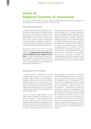 74

Regional Innovation Scoreboard 2014

Annex 6:
Regional Systems of Innovation
The main aim of this Annex is to provide a better understanding of the importance of regions and
the related concept of Regional Systems of Innovation (RSI).

Why regions are important
A rich body of literature has been developing over the
last 20 years emphasizing the role of Regional Systems
of Innovation in augmenting the competitiveness and
regional performance. The general consensus in the
literature today is that the driving force behind longterm economic growth is science, technology and
innovation and long-term differences in growth across
countries and regions can be explained by differences in
knowledge, productivity and technology (Soete 2011).
Over the last decade it has become increasingly
accepted in economic literature and amongst policy
makers that competitiveness and innovation are
primarily determined at the regional and local
levels (OECD 2001, 2007, Doloreux and Parto 2004).
Political processes of decentralizing the governance of
innovation policy and devolution have led to an increase
in policy making competences and responsibilities of
regions (Magro and Wilson, 2013).

Despite globalization trends and free movement of
capital and labor, there is an increased importance of
regions as knowledge production, exploitation and the
process of accumulation of knowledge remains locally
embedded and spatially concentrated. “Differences in
knowledge absorption, creation and diffusion capacities
across regional innovation systems tend to persist over
time, both between and within countries.”(OECD 2011).
The literature has emphasized three stylized facts:
1) innovative activity is not uniformly or randomly
distributed across the geographical landscape, 2) the
tendency towards spatial concentration has become
more marked over time despite a wide spread of
information and communication technologies and
increased globalization and 3) even regions with similar
innovative capacity tend to have very different growth
patterns (Kourtit et al. 2011, Asheim and Gertler 2006).

Regional Systems of Innovation
The Regional System of Innovation (RSI) concept
is highly popular mainly due to the emergence of
identifiable regional clusters of industrial activity,
more policy making competences and responsibilities
assigned to regions, policies advanced by the EU for
regional development such as the European Cohesion
Policy as well as globalization and increased societal
challenges that constitute major issues on the political
agendas of the regions (McCann and Ortega-Argilés
2013, OECD 2001, 2007).
There is no common standard definition of RSIs.
However, there is agreement in the literature that a
system of innovation is made of components which
are actors (organizations and institutions) and the
linkages or relationships between actors (Edquist 2005,
Asheim et al. 2013). Braczyk et al. (1998) and Cooke et
al. (1992) proposed the RSI concept to examine how
governance, institutionalized learning, and culture may

impact innovation at the regional level. The system
of innovation approach focuses on the fact that firms
do not innovate in isolation but rather in collaboration
and interdependence with other organizations such as
other enterprises, universities and government research
institutes (Edquist 2005). The key explanatory factors
are “the combinations of institutions involved - and
their interactions - , which determine the processes of
accumulation of capital and technology” and create
growth (Uyarra 2010). There is a clear link between
the national system of innovation definitions and the
RSI as can be seen from boxes 2.1 and 2.2. Lundvall
(1992) argues that ‘‘the structure of production’’ and
‘‘the institutional set-up’’ are the two most important
dimensions that ‘‘jointly define a system of innovation”.
Tödtling and Trippl (2005) add a policy dimension to
existing sub-systems and show the linkages and flows
between sub-systems via knowledge diffusion of
innovation.

 
