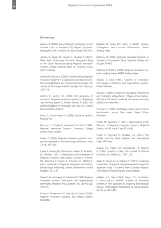 Regional Innovation Scoreboard 2014

78

References
Asheim, B. (2009), Guest Editorial: Introduction to the
Creative Class in European City Regions, Economic
Geography, Clark University, Vol. 85(4), pages 355-362.

Delgado, M., Porter, M.E., Stern, S. (2011), Clusters,
Convergence, and Economic Performance, Census
Working Paper.

Asheim, B., Bugge, M., Coenen, L., Herstad, S. (2013),
What does Evolutionary Economic Geography Bring
to the Table? Reconceptualising Regional Innovation
Systems. CIRCLE Working Paper no. 2013/05, Circle,
Lund University.

Doloreux, D. (2004), Regional Innovation Systems in
Canada: A Comparative Study, Regional Studies, Vol.
38, pp.479-492.

Asheim, B., Coenen, L. (2006), Contextualising Regional
Innovation Systems in a Globalising Learning Economy:
On Knowledge Bases and Institutional Frameworks, The
Journal of Technology Transfer, Springer, Vol. 31(1), pp.
163-173.
Asheim, B., Gertler, M.S. (2006), The geography of
innovation. Regional innovation systems, in Fagerberg
Jan, Mowery, David C., Nelson Richard R. (Eds.) The
Oxford Handbook of Innovation, pp. 291-317, Oxford
University Press, Oxford.
Barro, R., Sala-i-Martin, X. (1995), Economic growth,
McGraw-Hill.
Braczyk, H.-J., Cooke, P., Heidenreich, M. (Eds.) (1998),
Regional Innovation Systems. University College
London Press, London.
Cooke, P. (1992), Regional innovation systems: competitive regulation in the new Europe, GeoForum, issue
23, pp. 365-382.
Cooke, P., Asheim, B.T., Boschma, R., Martin, R., Schwartz,
D., Tődtling F. (2011), Introduction to the Handbook of
Regional Innovation and Growth, in Cooke, P., Asheim,
B.T., Boschma, R., Martin, R., Schwartz, D., Tődtling F.
(eds.), Handbook of Regional Innovation and Growth,
Edward Elgar Publishing Limited, Cheltenham, United
Kingdom, pp. 1-26.
Cooke, P., Gomez Uranga, M., Etxebarria, G. (1997), Regional
innovation systems: Institutional and organisational
dimensions, Research Policy, Elsevier, Vol. 26(4-5), pp.
475-491.
Cooke, P., Heidenreich. M., Braczyk, H.J. (eds.) (2004),
Regional Innovation Systems, 2nd edition London:
Routledge.

Doloreux, D., Parto S. (2004), Regional innovation systems: a critical review, MERIT Working Paper.
Edquist, C. (ed.) (1997), Systems of innovation:
Technologies, institutions and organizations, London,
Pinter Publishers.
Edquist, C. (2005), Systems of Innovation: Perspectives
and Challenges, in Fagerberg, J., Mowery, D. and Nelson,
R.R. (eds.), The Oxford Handbook of Innovation, Norfolk,
Oxford University Press.
Freeman, C. (1987), Technology policy and economic
performance: Lessons from Japan, London, Pinter
Publishers.
Fritsch, M., Slavtchev, V. (2011), Determinants of the
Efficiency of Regional Innovation Systems, Regional
Studies, Vol. 45, issue 7, pp. 905–918.
Fujita, M., Krugman, P., Venables, A.J. (2001), The
Spatial Economy: Cities, Regions, and International
Trade, MIT Press.
Glaeser, E.L., Kallal, H.D., Scheinkman, J.A. Shleifer,
A. (1992), Growth in Cities, The Journal of Political
Economy, Vol. 100(6), pp. 1126-1152.
Hajek, P., Henriques, R., Hajkova, V. (2013), Visualising
components of regional innovation systems using selforganized maps - Evidence from European Regions,
Technological Forecasting and Social Change.
Hekkert, M.P., Suurs, R.A.A., Negro, S.O., Kuhlmann,
S., Smits, R.E.H.M. (2007), Functions of innovation
systems: A new approach for analysing technological
change, Technological Forecasting  Social Change,
Vol. 74, pp. 413-432.

 
