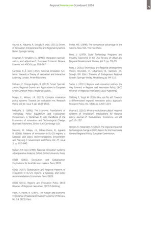 Regional Innovation Scoreboard 2014

Kourtit, K., Nijkamp, P., Stough, R. (eds.) (2011), Drivers
of Innovation, Entrepreneurship and Regional Dynamics,
Berlin: Springer-Verlag.
Krugman, P., Venables, A.J. (1996), Integration, specialization, and adjustment, European Economic Review,
Elsevier, Vol. 40(3-5), pp. 959-967.

Porter, M.E. (1990), The competitive advantage of the
nations, New York: The Free Press.
Rees, J. (1979), State Technology Programs and
Industry Experience in the USA, Review of Urban and
Regional Development Studies, Vol. 3, pp. 39–59.

Lundvall, B.-Å. (ed.) (1992), National Innovation Systems: Towards a Theory of Innovation and Interactive
Learning, London, Pinter Publishers.

Rees, J. (2001), Technology and Regional Development:
Theory Revisited. In: Johansson, B., Karlsson, Ch.,
Stough, R.R. (Eds.): Theories of Endogenous Regional
Growth, Springer-Verlag, Heidelberg, pp. 94–110.

McCann, P., Ortega-Argilés, R. (2013), Smart Specialization, Regional Growth and Applications to European
Union Cohesion Policy, Regional Studies.

Soete, L. (2011), Regions and innovation policies: the
way forward, in Regions and Innovation Policy, OECD
Reviews of Regional Innovation, OECD Publishing.

Magro, E., Wilson, J.R. (2013), Complex innovation
policy systems: Towards an evaluation mix, Research
Policy, Vol 42, issue 9, pp. 1647-1656.

Tödtling, F., Trippl, M. (2005) One size fits all?: Towards
a differentiated regional innovation policy approach,
Research Policy, Vol. 34(8), pp. 1203-1219.

Metcalfe, S. (1995), The Economic Foundations of
Technology Policy: Equilibrium and Evolutionary
Perspectives, in Stoneman. P. (ed.), Handbook of the
Economics of Innovation and Technological Change,
Blackwell Publishers, Oxford (UK)/Cambridge (US).

Uyarra, E. (2010), What is evolutionary about “regional
systems of innovation?. Implications for regional
policy, Journal of Evolutionary Econonmy, vol. 20,
pp.115–137.

Navarro, M., Gibaja, J.J., Bilbao-Osorio, B., Aguado
R. (2009), Patterns of innovation in EU-25 regions: a
typology and policy recommendations, Environment
and Planning C: Government and Policy, Vol. 27, issue
5, pp. 815-840.
Nelson, R.R. (ed.) (1993), National Innovation Systems:
A Comparative Analysis, Oxford, Oxford University Press.
OECD (2001), Devolution and Globalisation.
Implications for local decision-makers. Paris: OECD.
OECD (2007), Globalisation and Regional Patterns of
innovation in EU-25 regions: a typology and policy
recommendations Economies. Paris: OECD.
OECD (2011), Regions and Innovation Policy, OECD
Reviews of Regional Innovation, OECD Publishing.
Patel, P., Pavitt, K. (1994), The Nature and Economic
Importance of National Innovation Systems, STI Review,
No. 14, OECD, Paris.

Wintjes, R., Hollanders, H. (2010), The regional impact of
technological change in 2020, Report for the Directorate
General Regional Policy, European Commission.

79

 