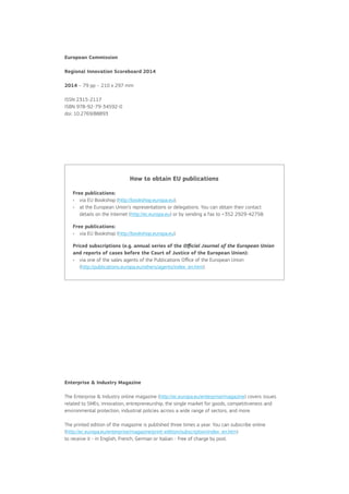 European Commission
Regional Innovation Scoreboard 2014
2014 – 79 pp – 210 x 297 mm
ISSN 2315-2117
ISBN 978-92-79-34592-0
doi: 10.2769/88893

How to obtain EU publications
Free publications:
•	 via EU Bookshop (http://bookshop.europa.eu);
a
•	  t the European Union’s representations or delegations. You can obtain their contact
details on the Internet (http://ec.europa.eu) or by sending a fax to +352 2929-42758.
Free publications:
•	 via EU Bookshop (http://bookshop.europa.eu).
Priced subscriptions (e.g. annual series of the Official Journal of the European Union
and reports of cases before the Court of Justice of the European Union):
v
•	  ia one of the sales agents of the Publications Office of the European Union
(http://publications.europa.eu/others/agents/index_en.htm).

Enterprise  Industry Magazine
The Enterprise  Industry online magazine (http://ec.europa.eu/enterprise/magazine) covers issues
related to SMEs, innovation, entrepreneurship, the single market for goods, competitiveness and
environmental protection, industrial policies across a wide range of sectors, and more.
The printed edition of the magazine is published three times a year. You can subscribe online
(http://ec.europa.eu/enterprise/magazine/print-edition/subscription/index_en.htm)
to receive it - in English, French, German or Italian - free of charge by post.

 