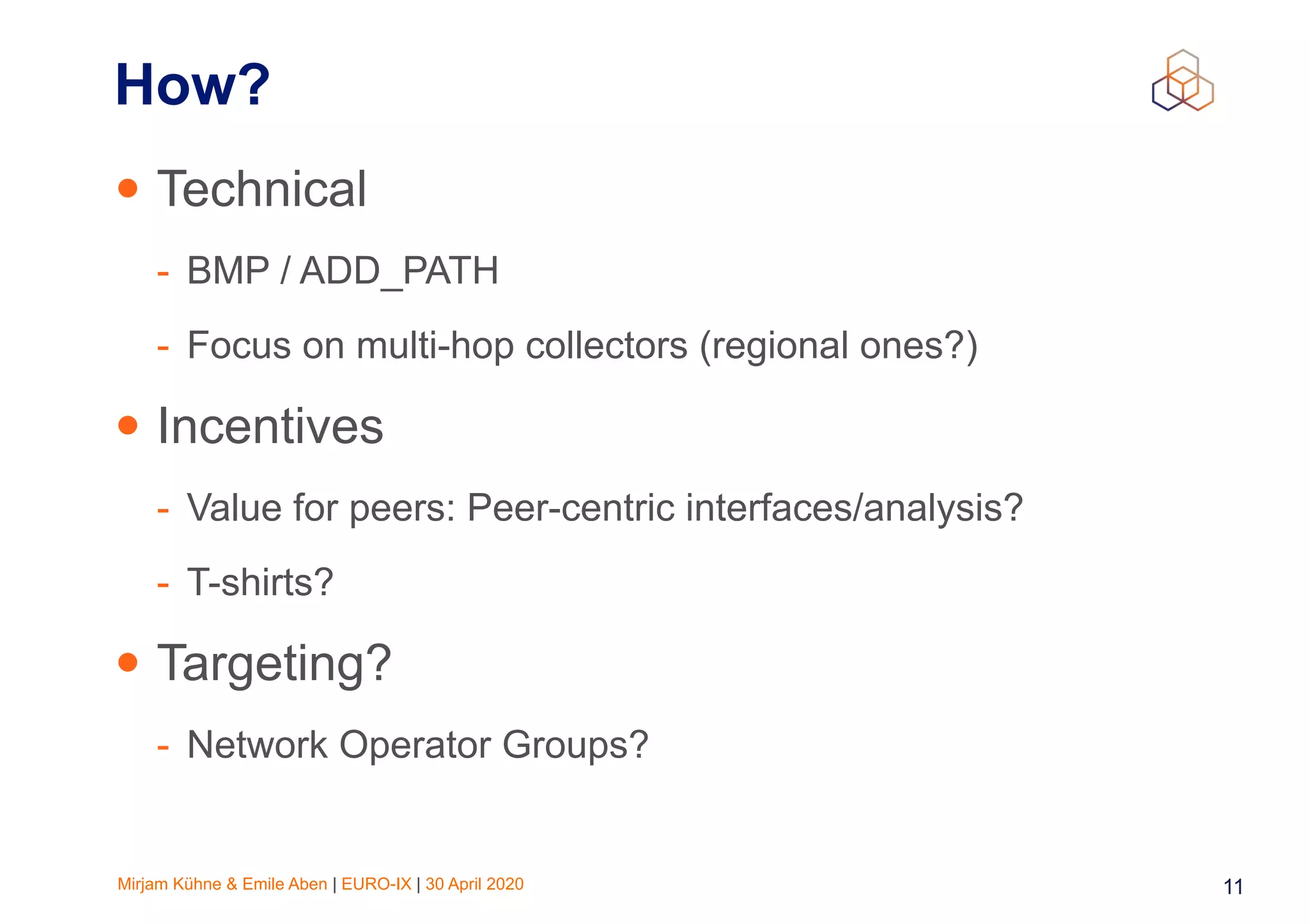 Mirjam Kühne & Emile Aben | EURO-IX | 30 April 2020 11
How?
• Technical
- BMP / ADD_PATH
- Focus on multi-hop collectors (regional ones?)
• Incentives
- Value for peers: Peer-centric interfaces/analysis?
- T-shirts?
• Targeting?
- Network Operator Groups?
 