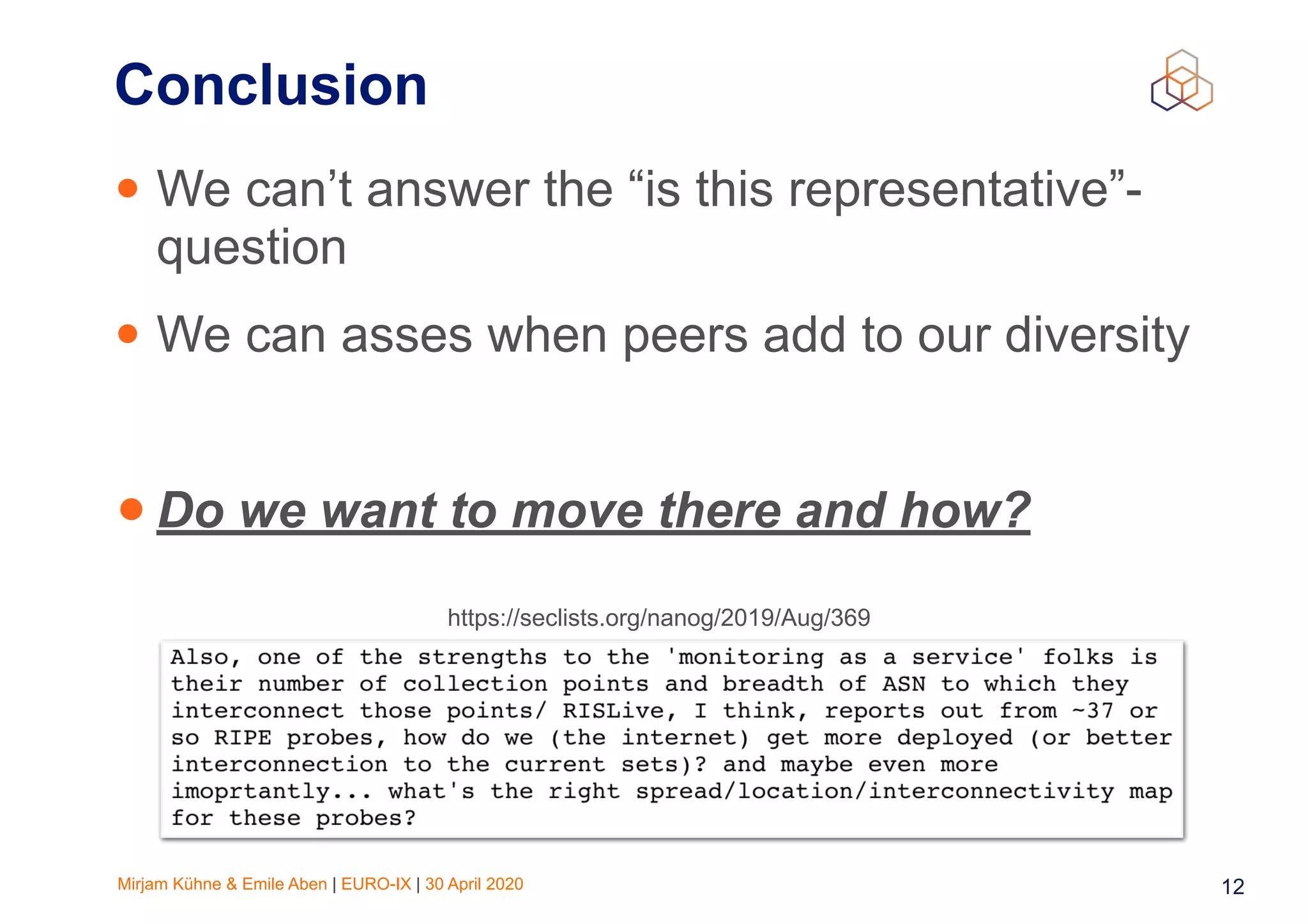 Mirjam Kühne & Emile Aben | EURO-IX | 30 April 2020 12
Conclusion
• We can’t answer the “is this representative”-
question
• We can asses when peers add to our diversity
• Do we want to move there and how?
https://seclists.org/nanog/2019/Aug/369
 