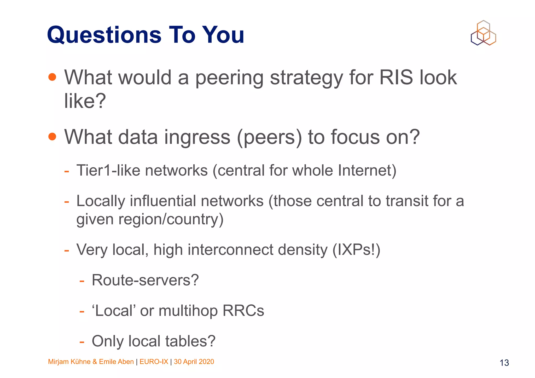 Mirjam Kühne & Emile Aben | EURO-IX | 30 April 2020 13
Questions To You
• What would a peering strategy for RIS look
like?
• What data ingress (peers) to focus on?
- Tier1-like networks (central for whole Internet)
- Locally influential networks (those central to transit for a
given region/country)
- Very local, high interconnect density (IXPs!)
- Route-servers?
- ‘Local’ or multihop RRCs
- Only local tables?
 