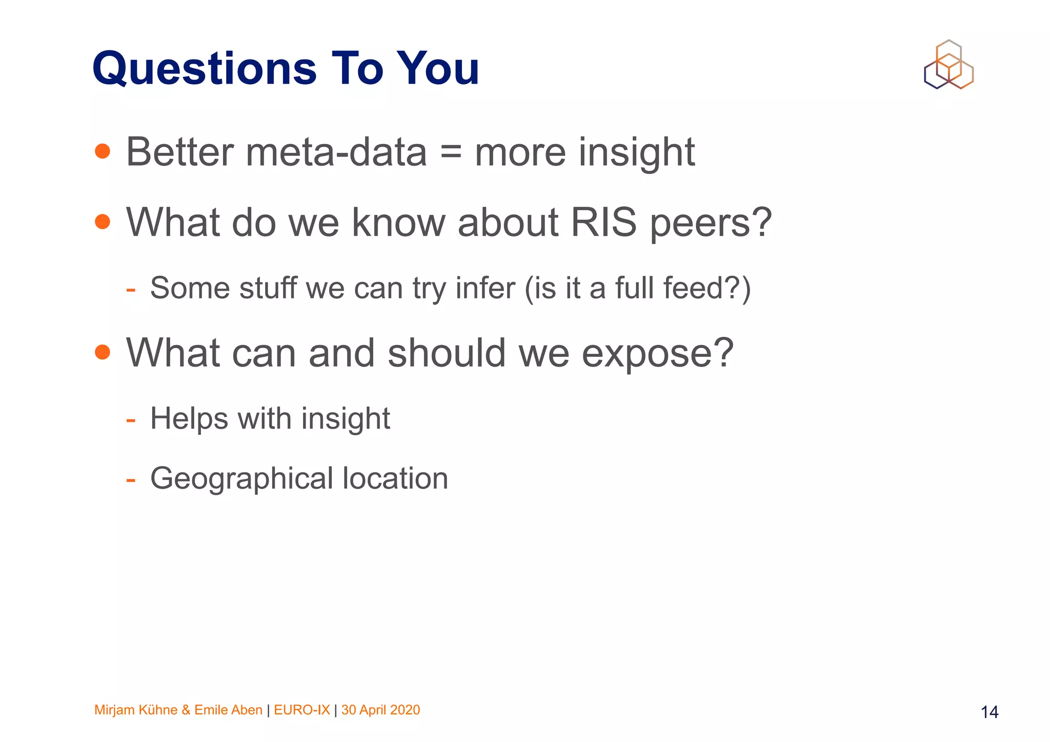 Mirjam Kühne & Emile Aben | EURO-IX | 30 April 2020 14
Questions To You
• Better meta-data = more insight
• What do we know about RIS peers?
- Some stuff we can try infer (is it a full feed?)
• What can and should we expose?
- Helps with insight
- Geographical location
 