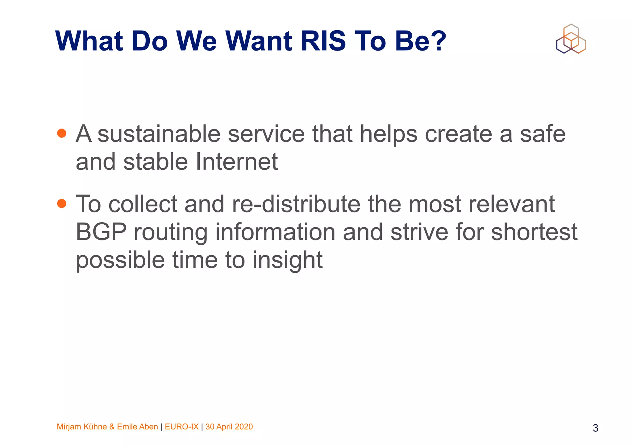 Mirjam Kühne & Emile Aben | EURO-IX | 30 April 2020 3
What Do We Want RIS To Be?
• A sustainable service that helps create a safe
and stable Internet
• To collect and re-distribute the most relevant
BGP routing information and strive for shortest
possible time to insight
 