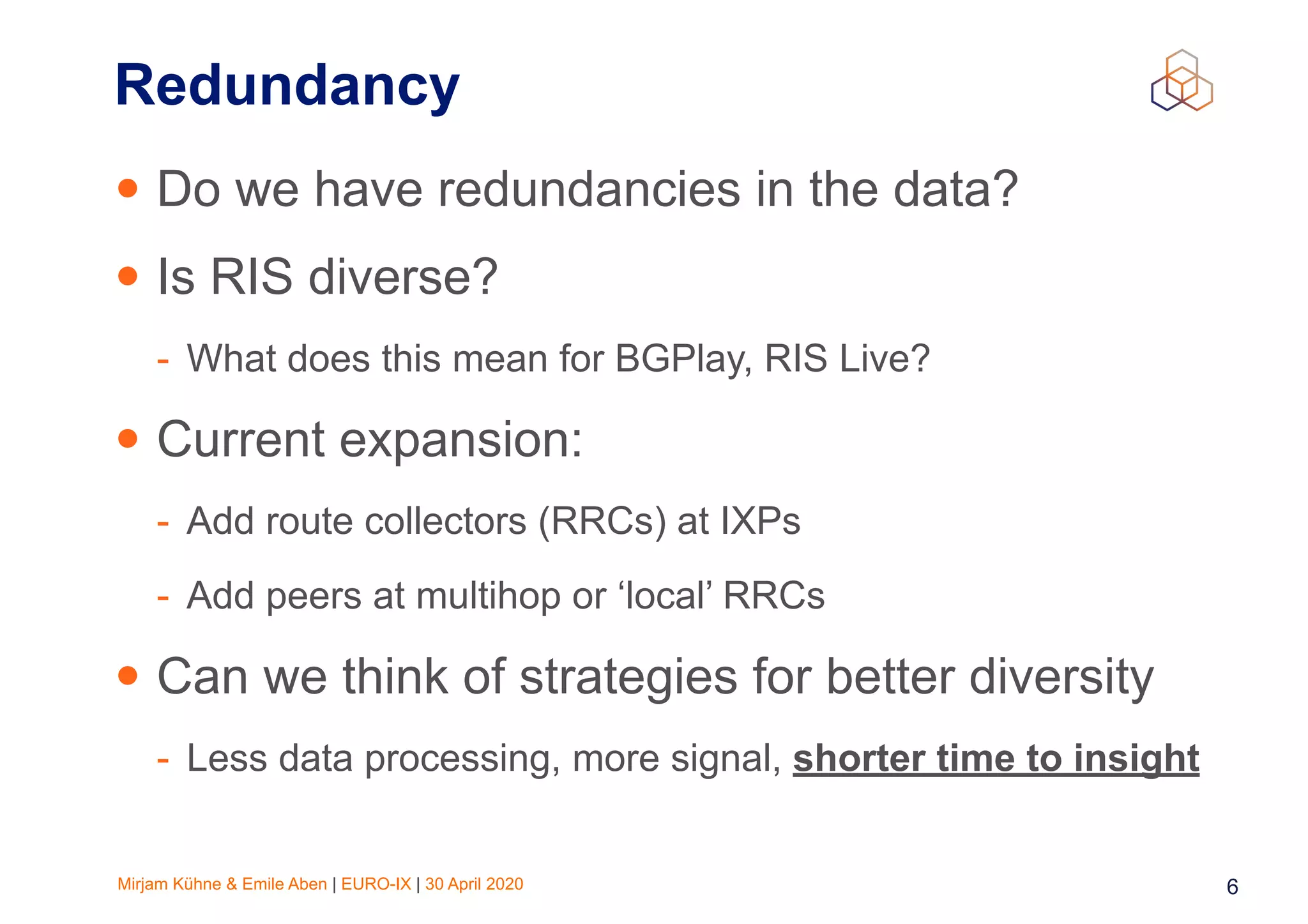 Mirjam Kühne & Emile Aben | EURO-IX | 30 April 2020 6
Redundancy
• Do we have redundancies in the data?
• Is RIS diverse?
- What does this mean for BGPlay, RIS Live?
• Current expansion:
- Add route collectors (RRCs) at IXPs
- Add peers at multihop or ‘local’ RRCs
• Can we think of strategies for better diversity
- Less data processing, more signal, shorter time to insight
 