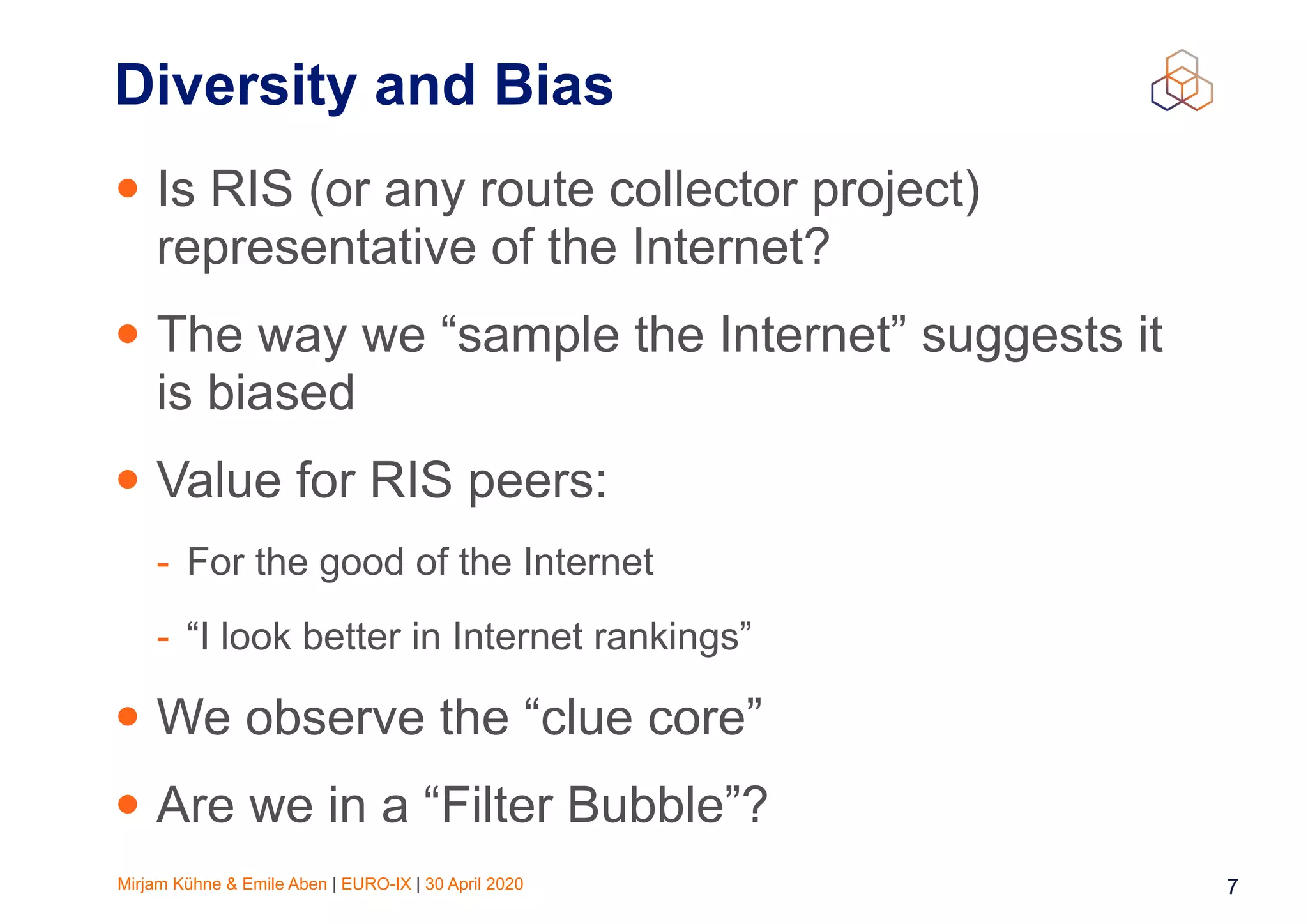 Mirjam Kühne & Emile Aben | EURO-IX | 30 April 2020 7
Diversity and Bias
• Is RIS (or any route collector project)
representative of the Internet?
• The way we “sample the Internet” suggests it
is biased
• Value for RIS peers:
- For the good of the Internet
- “I look better in Internet rankings”
• We observe the “clue core”
• Are we in a “Filter Bubble”?
 