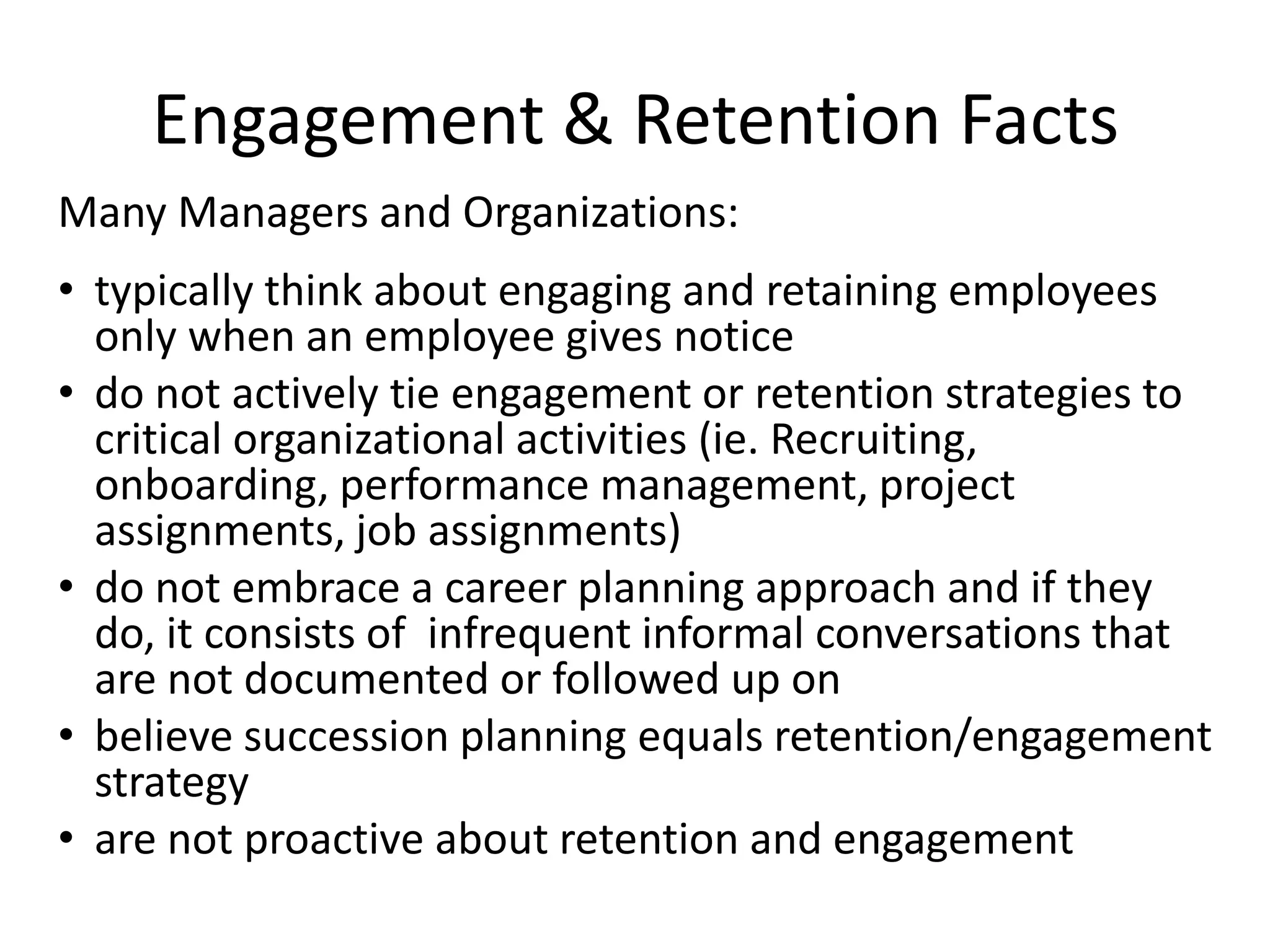 Engagement & Retention Facts
Many Managers and Organizations:
• typically think about engaging and retaining employees
  only when an employee gives notice
• do not actively tie engagement or retention strategies to
  critical organizational activities (ie. Recruiting,
  onboarding, performance management, project
  assignments, job assignments)
• do not embrace a career planning approach and if they
  do, it consists of infrequent informal conversations that
  are not documented or followed up on
• believe succession planning equals retention/engagement
  strategy
• are not proactive about retention and engagement
 