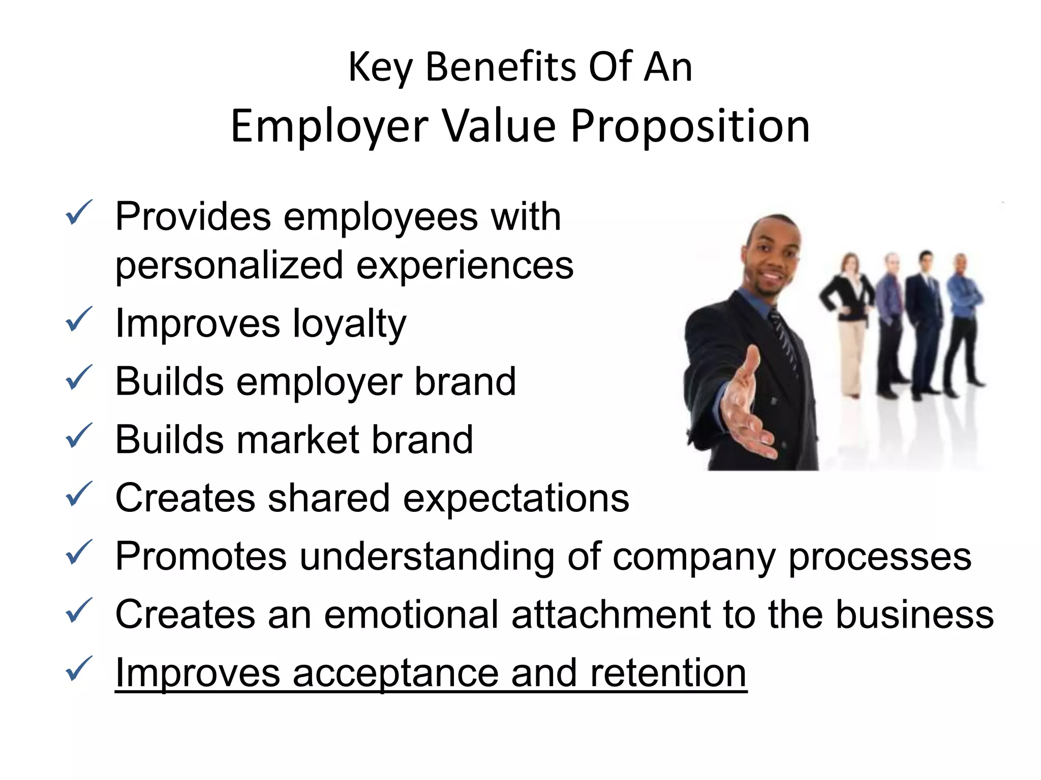 Key Benefits Of An
        Employer Value Proposition
 Provides employees with
  personalized experiences
 Improves loyalty
 Builds employer brand
 Builds market brand
 Creates shared expectations
 Promotes understanding of company processes
 Creates an emotional attachment to the business
 Improves acceptance and retention
 