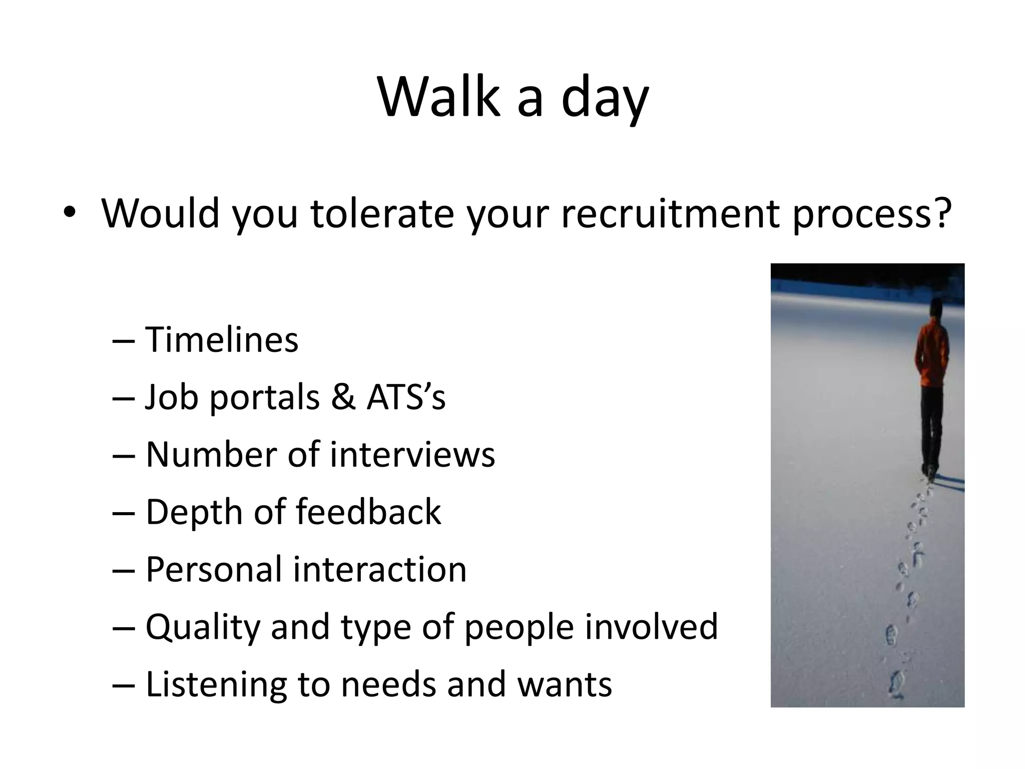Walk a day
• Would you tolerate your recruitment process?

  – Timelines
  – Job portals & ATS’s
  – Number of interviews
  – Depth of feedback
  – Personal interaction
  – Quality and type of people involved
  – Listening to needs and wants
 