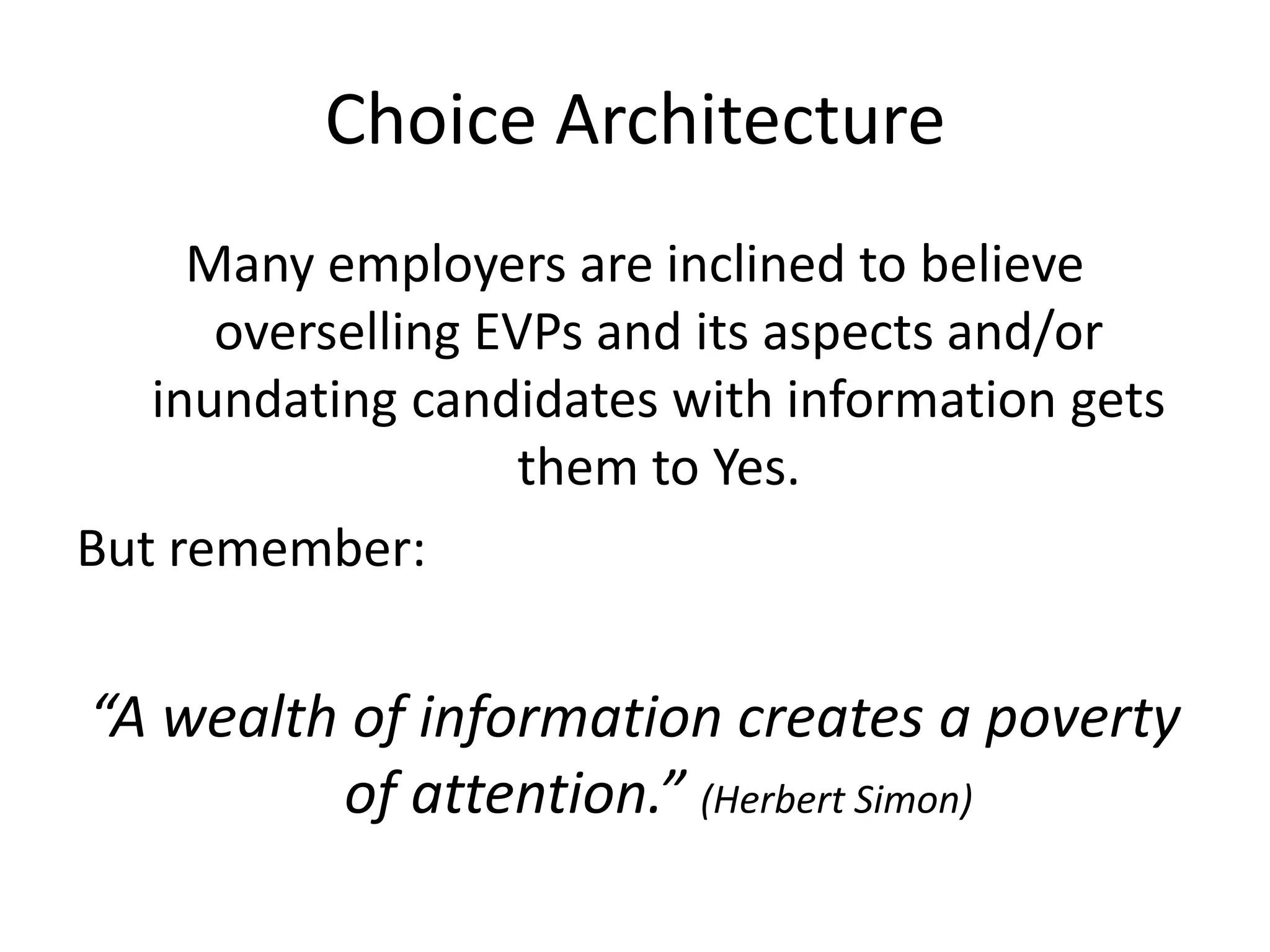 Choice Architecture
     Many employers are inclined to believe
      overselling EVPs and its aspects and/or
   inundating candidates with information gets
                    them to Yes.
But remember:


“A wealth of information creates a poverty
         of attention.” (Herbert Simon)
 