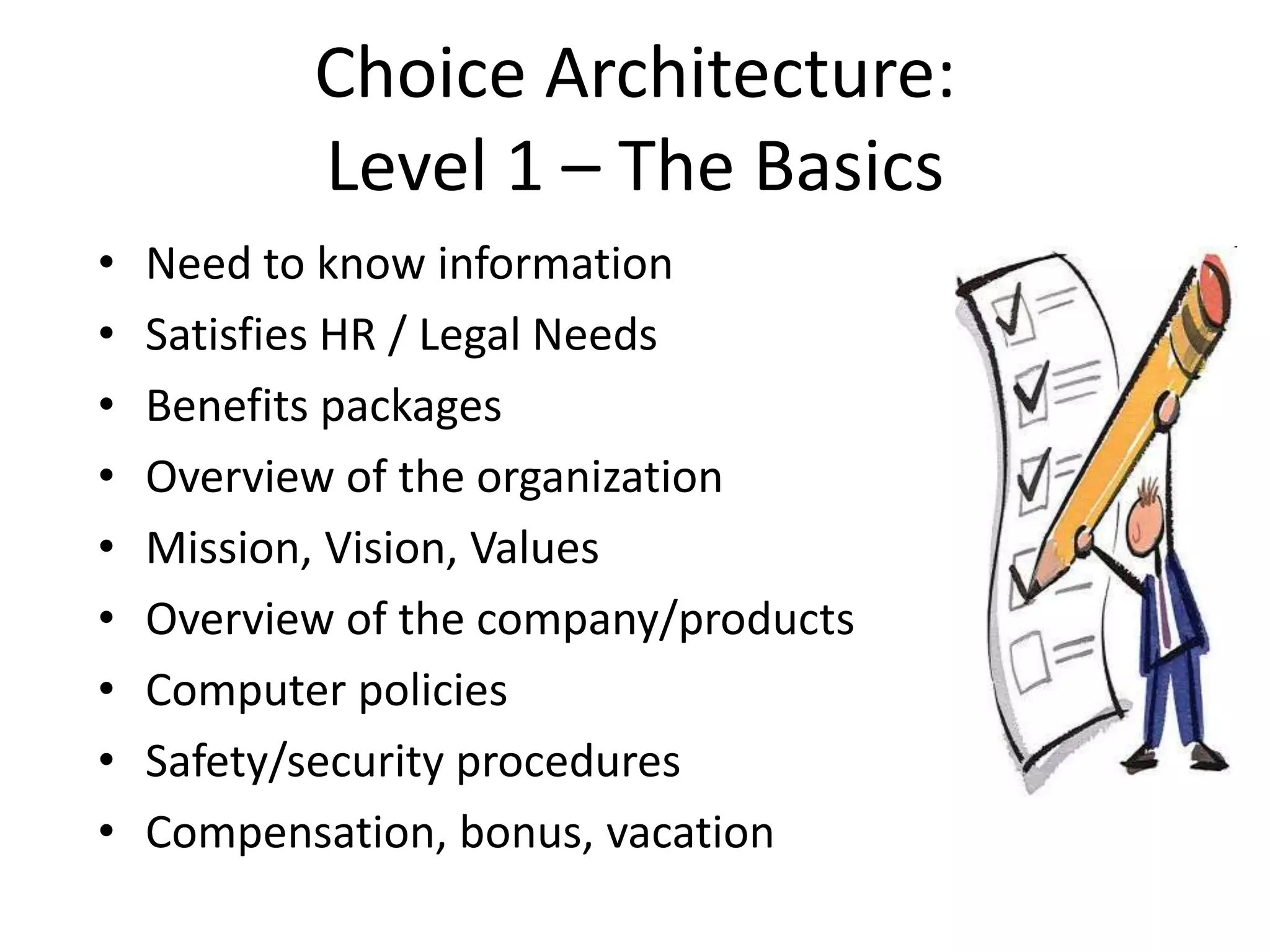 Choice Architecture:
           Level 1 – The Basics
•   Need to know information
•   Satisfies HR / Legal Needs
•   Benefits packages
•   Overview of the organization
•   Mission, Vision, Values
•   Overview of the company/products
•   Computer policies
•   Safety/security procedures
•   Compensation, bonus, vacation
 