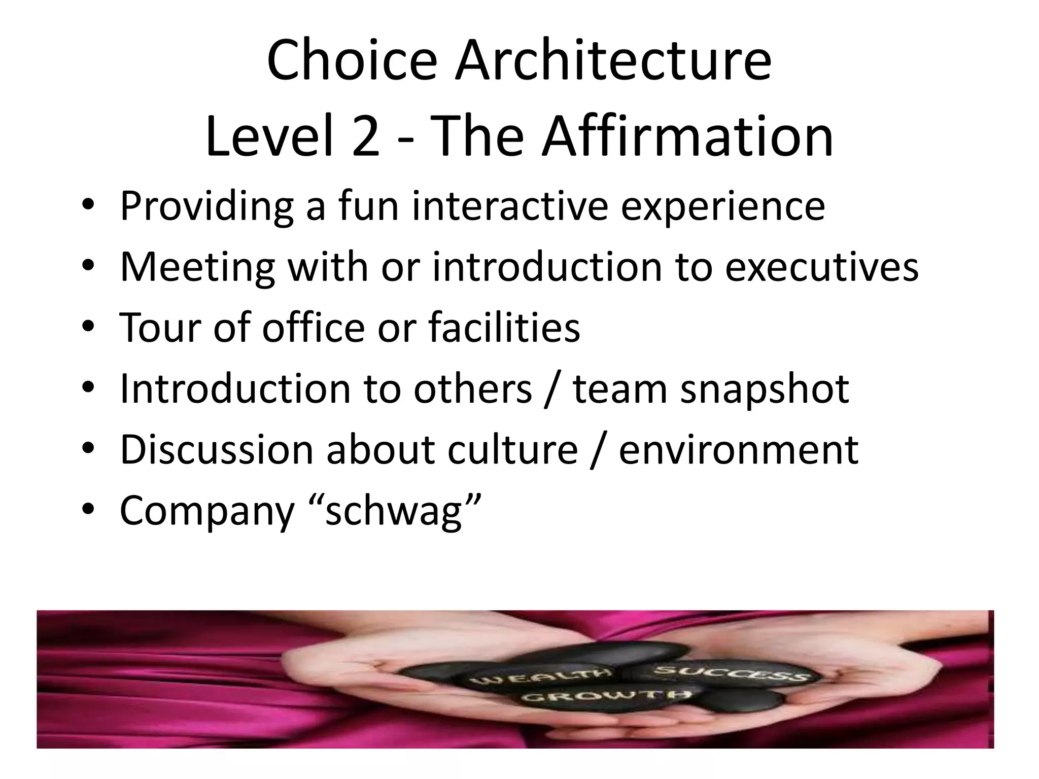Choice Architecture
        Level 2 - The Affirmation
•   Providing a fun interactive experience
•   Meeting with or introduction to executives
•   Tour of office or facilities
•   Introduction to others / team snapshot
•   Discussion about culture / environment
•   Company “schwag”
 