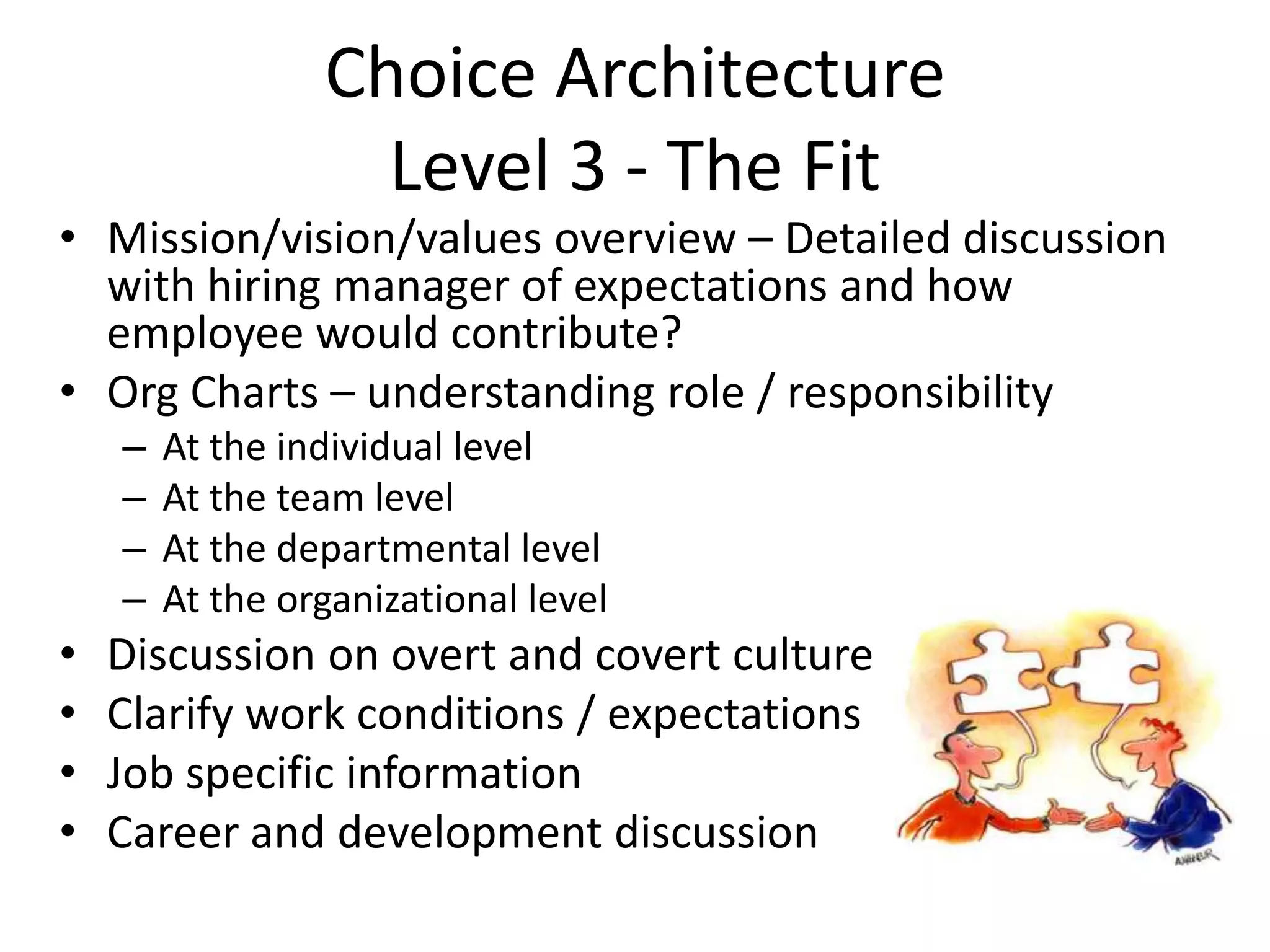 Choice Architecture
                   Level 3 - The Fit
• Mission/vision/values overview – Detailed discussion
  with hiring manager of expectations and how
  employee would contribute?
• Org Charts – understanding role / responsibility
    –   At the individual level
    –   At the team level
    –   At the departmental level
    –   At the organizational level
•   Discussion on overt and covert culture
•   Clarify work conditions / expectations
•   Job specific information
•   Career and development discussion
 