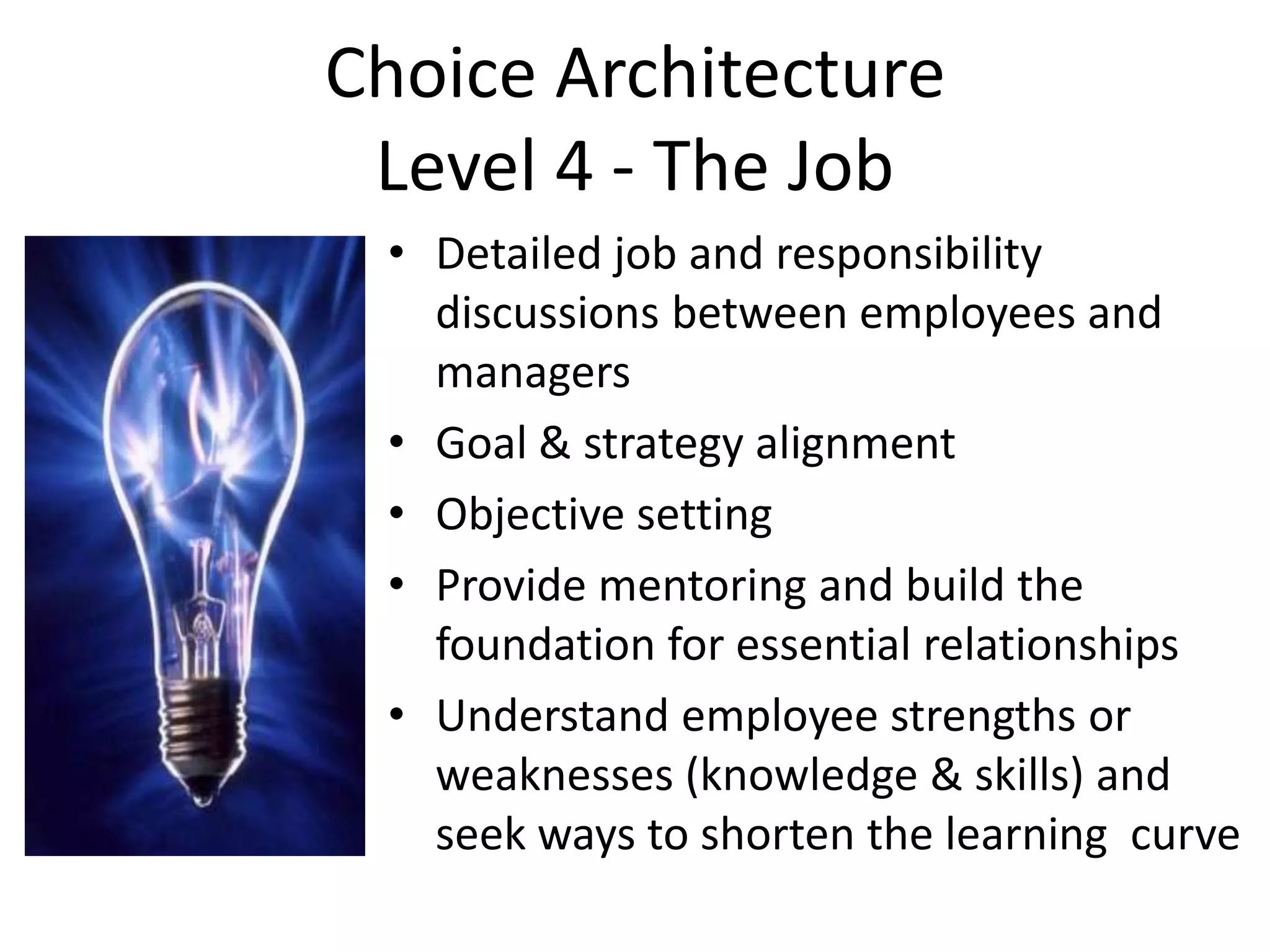 Choice Architecture
 Level 4 - The Job
 • Detailed job and responsibility
   discussions between employees and
   managers
 • Goal & strategy alignment
 • Objective setting
 • Provide mentoring and build the
   foundation for essential relationships
 • Understand employee strengths or
   weaknesses (knowledge & skills) and
   seek ways to shorten the learning curve
 