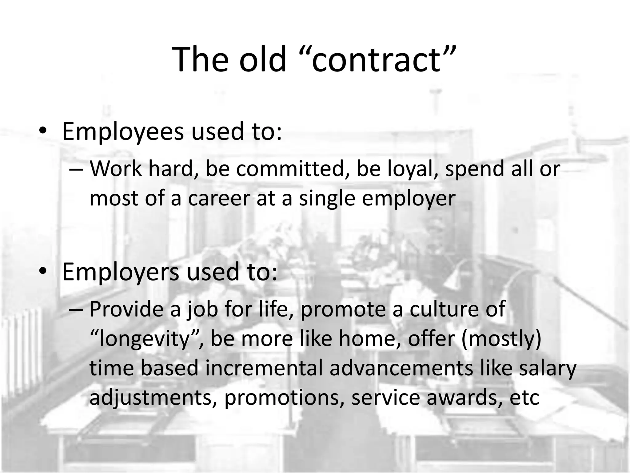 The old “contract”
• Employees used to:
  – Work hard, be committed, be loyal, spend all or
    most of a career at a single employer


• Employers used to:
  – Provide a job for life, promote a culture of
    “longevity”, be more like home, offer (mostly)
    time based incremental advancements like salary
    adjustments, promotions, service awards, etc
 