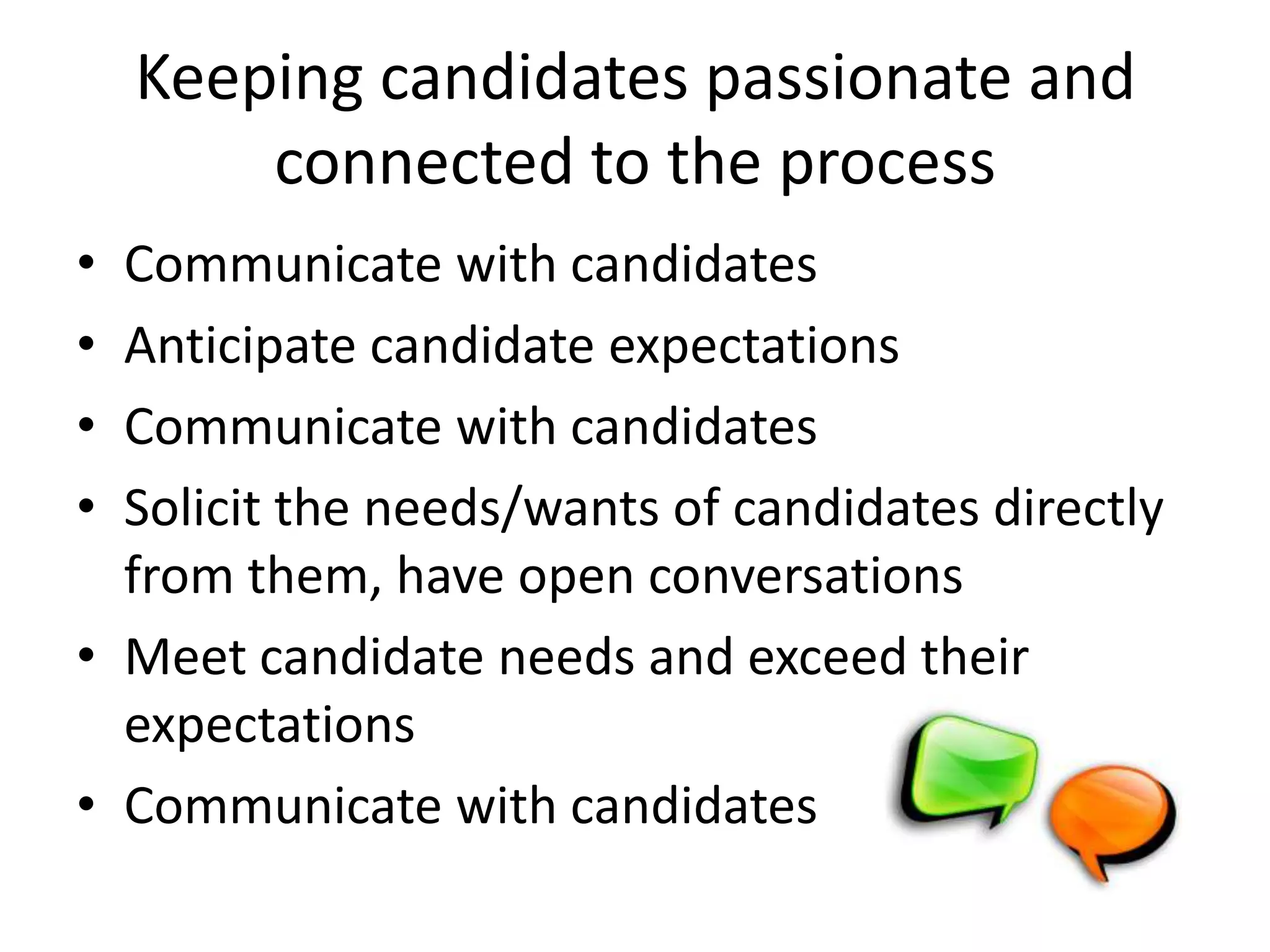 Keeping candidates passionate and
        connected to the process
• Communicate with candidates
• Anticipate candidate expectations
• Communicate with candidates
• Solicit the needs/wants of candidates directly
  from them, have open conversations
• Meet candidate needs and exceed their
  expectations
• Communicate with candidates
 