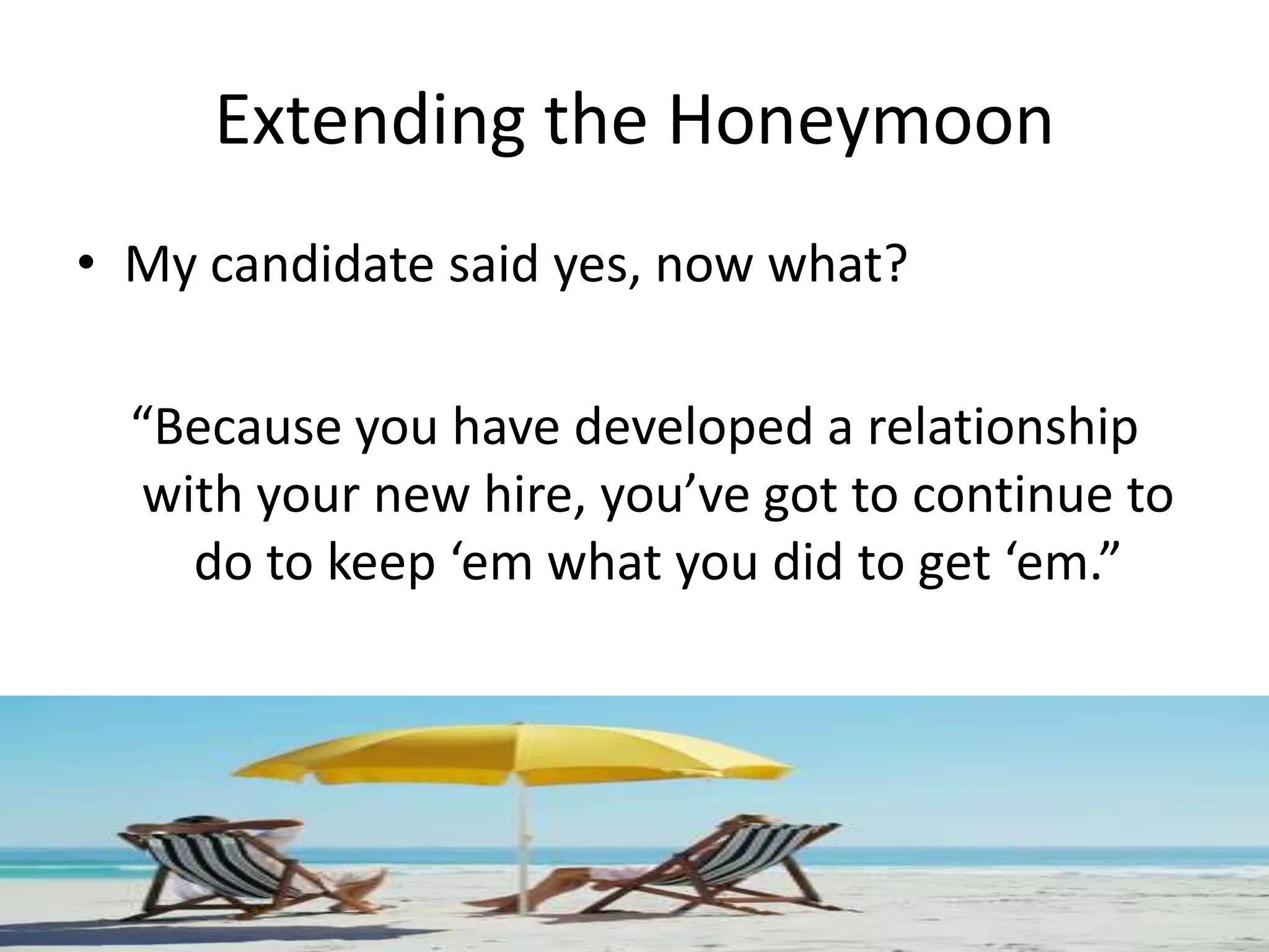 Extending the Honeymoon
• My candidate said yes, now what?

  “Because you have developed a relationship
   with your new hire, you’ve got to continue to
     do to keep ‘em what you did to get ‘em.”
 