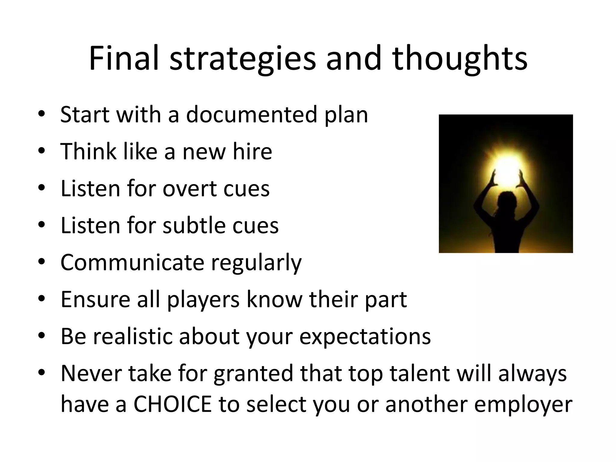 Final strategies and thoughts
•   Start with a documented plan
•   Think like a new hire
•   Listen for overt cues
•   Listen for subtle cues
•   Communicate regularly
•   Ensure all players know their part
•   Be realistic about your expectations
•   Never take for granted that top talent will always
    have a CHOICE to select you or another employer
 