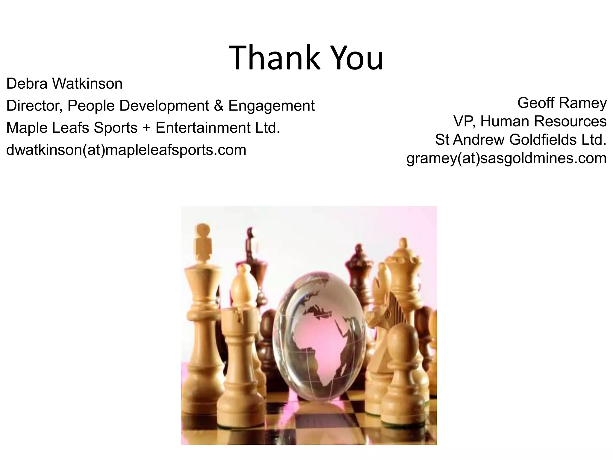 Thank You
Debra Watkinson
Director, People Development & Engagement                  Geoff Ramey
Maple Leafs Sports + Entertainment Ltd.            VP, Human Resources
                                                St Andrew Goldfields Ltd.
dwatkinson(at)mapleleafsports.com
                                            gramey(at)sasgoldmines.com
 