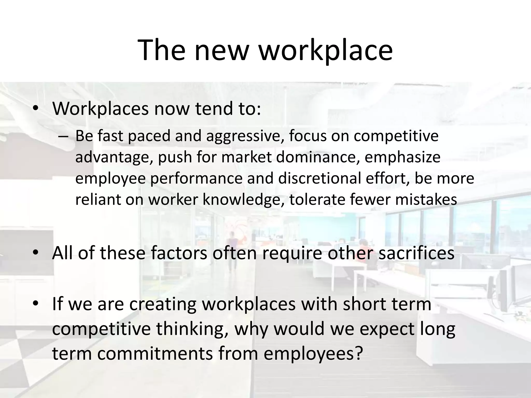 The new workplace
• Workplaces now tend to:
   – Be fast paced and aggressive, focus on competitive
     advantage, push for market dominance, emphasize
     employee performance and discretional effort, be more
     reliant on worker knowledge, tolerate fewer mistakes


• All of these factors often require other sacrifices

• If we are creating workplaces with short term
  competitive thinking, why would we expect long
  term commitments from employees?
 