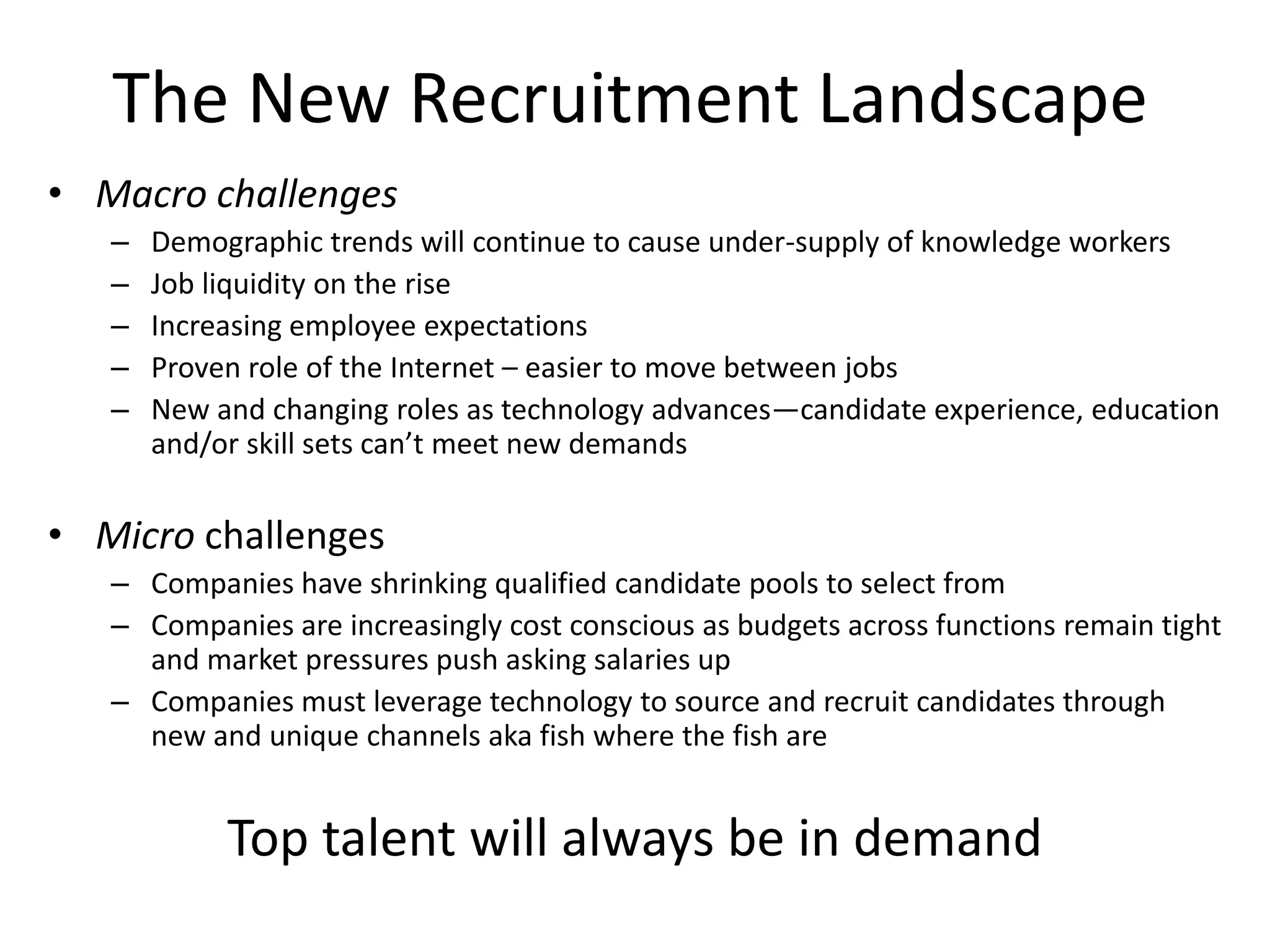 The New Recruitment Landscape
• Macro challenges
   –   Demographic trends will continue to cause under-supply of knowledge workers
   –   Job liquidity on the rise
   –   Increasing employee expectations
   –   Proven role of the Internet – easier to move between jobs
   –   New and changing roles as technology advances—candidate experience, education
       and/or skill sets can’t meet new demands

• Micro challenges
   – Companies have shrinking qualified candidate pools to select from
   – Companies are increasingly cost conscious as budgets across functions remain tight
     and market pressures push asking salaries up
   – Companies must leverage technology to source and recruit candidates through
     new and unique channels aka fish where the fish are


            Top talent will always be in demand
 