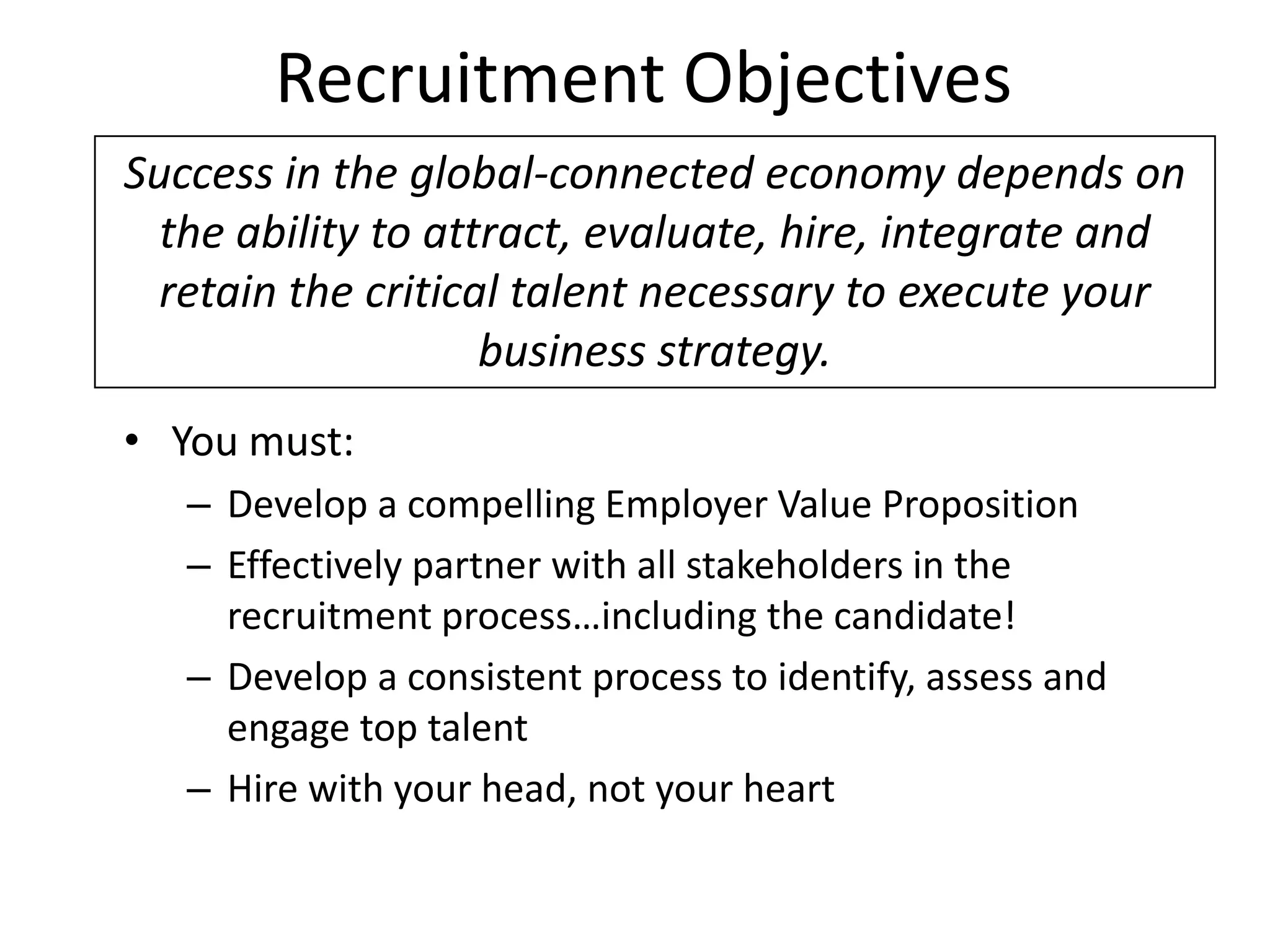 Recruitment Objectives
Success in the global-connected economy depends on
  the ability to attract, evaluate, hire, integrate and
  retain the critical talent necessary to execute your
                    business strategy.
• You must:
   – Develop a compelling Employer Value Proposition
   – Effectively partner with all stakeholders in the
     recruitment process…including the candidate!
   – Develop a consistent process to identify, assess and
     engage top talent
   – Hire with your head, not your heart
 