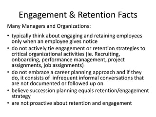 Engagement & Retention Facts
Many Managers and Organizations:
• typically think about engaging and retaining employees
  only when an employee gives notice
• do not actively tie engagement or retention strategies to
  critical organizational activities (ie. Recruiting,
  onboarding, performance management, project
  assignments, job assignments)
• do not embrace a career planning approach and if they
  do, it consists of infrequent informal conversations that
  are not documented or followed up on
• believe succession planning equals retention/engagement
  strategy
• are not proactive about retention and engagement
 